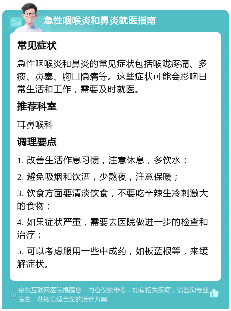 急性咽喉炎和鼻炎就医指南 常见症状 急性咽喉炎和鼻炎的常见症状包括喉咙疼痛、多痰、鼻塞、胸口隐痛等。这些症状可能会影响日常生活和工作，需要及时就医。 推荐科室 耳鼻喉科 调理要点 1. 改善生活作息习惯，注意休息，多饮水； 2. 避免吸烟和饮酒，少熬夜，注意保暖； 3. 饮食方面要清淡饮食，不要吃辛辣生冷刺激大的食物； 4. 如果症状严重，需要去医院做进一步的检查和治疗； 5. 可以考虑服用一些中成药，如板蓝根等，来缓解症状。