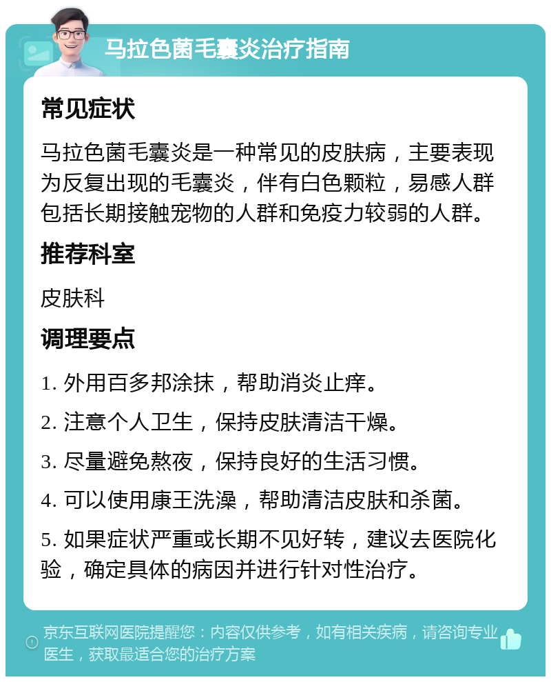 马拉色菌毛囊炎治疗指南 常见症状 马拉色菌毛囊炎是一种常见的皮肤病，主要表现为反复出现的毛囊炎，伴有白色颗粒，易感人群包括长期接触宠物的人群和免疫力较弱的人群。 推荐科室 皮肤科 调理要点 1. 外用百多邦涂抹，帮助消炎止痒。 2. 注意个人卫生，保持皮肤清洁干燥。 3. 尽量避免熬夜，保持良好的生活习惯。 4. 可以使用康王洗澡，帮助清洁皮肤和杀菌。 5. 如果症状严重或长期不见好转，建议去医院化验，确定具体的病因并进行针对性治疗。