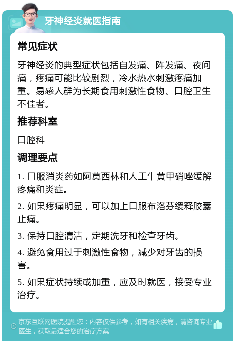 牙神经炎就医指南 常见症状 牙神经炎的典型症状包括自发痛、阵发痛、夜间痛，疼痛可能比较剧烈，冷水热水刺激疼痛加重。易感人群为长期食用刺激性食物、口腔卫生不佳者。 推荐科室 口腔科 调理要点 1. 口服消炎药如阿莫西林和人工牛黄甲硝唑缓解疼痛和炎症。 2. 如果疼痛明显，可以加上口服布洛芬缓释胶囊止痛。 3. 保持口腔清洁，定期洗牙和检查牙齿。 4. 避免食用过于刺激性食物，减少对牙齿的损害。 5. 如果症状持续或加重，应及时就医，接受专业治疗。