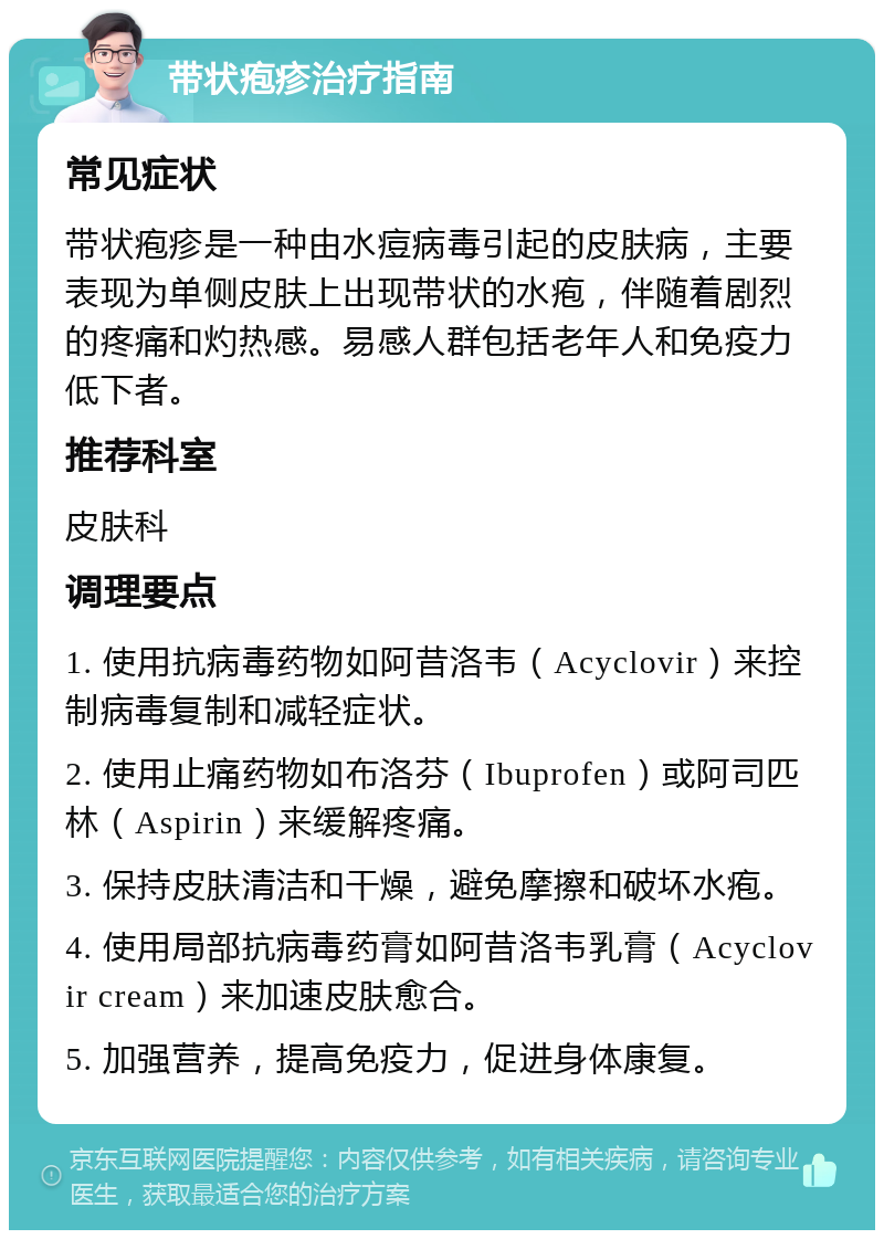 带状疱疹治疗指南 常见症状 带状疱疹是一种由水痘病毒引起的皮肤病，主要表现为单侧皮肤上出现带状的水疱，伴随着剧烈的疼痛和灼热感。易感人群包括老年人和免疫力低下者。 推荐科室 皮肤科 调理要点 1. 使用抗病毒药物如阿昔洛韦（Acyclovir）来控制病毒复制和减轻症状。 2. 使用止痛药物如布洛芬（Ibuprofen）或阿司匹林（Aspirin）来缓解疼痛。 3. 保持皮肤清洁和干燥，避免摩擦和破坏水疱。 4. 使用局部抗病毒药膏如阿昔洛韦乳膏（Acyclovir cream）来加速皮肤愈合。 5. 加强营养，提高免疫力，促进身体康复。