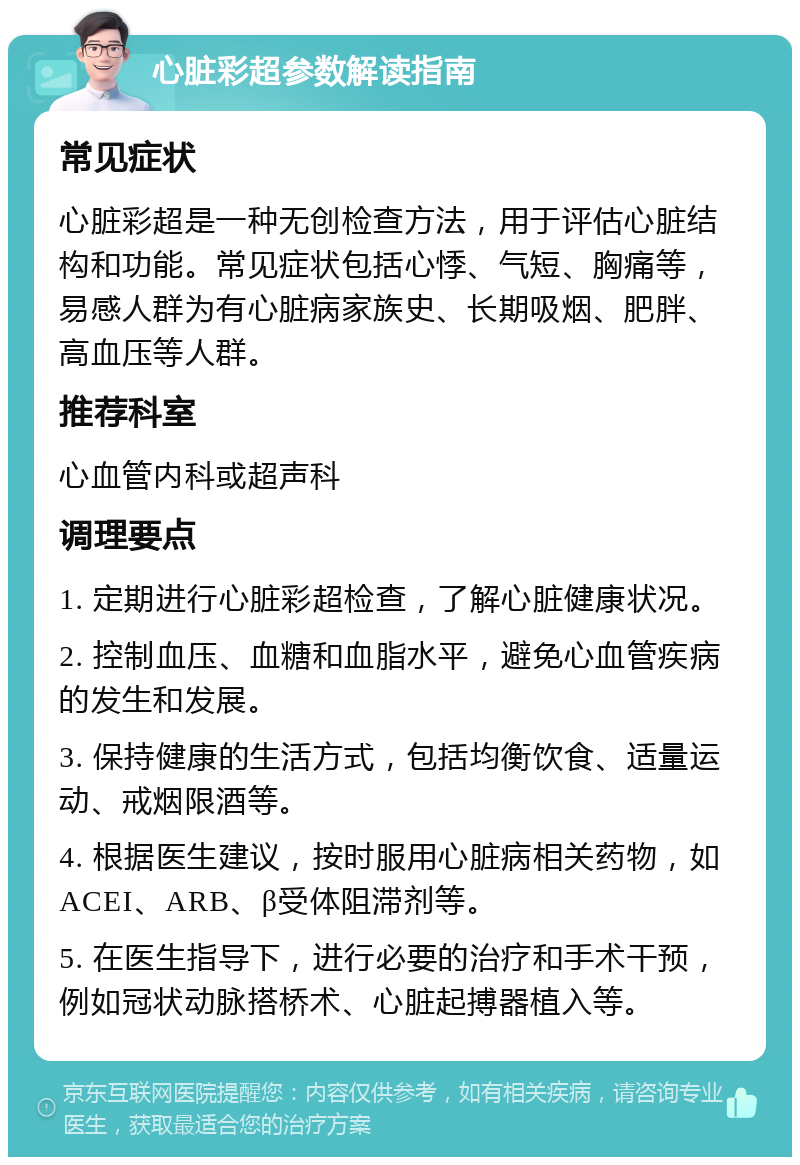 心脏彩超参数解读指南 常见症状 心脏彩超是一种无创检查方法，用于评估心脏结构和功能。常见症状包括心悸、气短、胸痛等，易感人群为有心脏病家族史、长期吸烟、肥胖、高血压等人群。 推荐科室 心血管内科或超声科 调理要点 1. 定期进行心脏彩超检查，了解心脏健康状况。 2. 控制血压、血糖和血脂水平，避免心血管疾病的发生和发展。 3. 保持健康的生活方式，包括均衡饮食、适量运动、戒烟限酒等。 4. 根据医生建议，按时服用心脏病相关药物，如ACEI、ARB、β受体阻滞剂等。 5. 在医生指导下，进行必要的治疗和手术干预，例如冠状动脉搭桥术、心脏起搏器植入等。