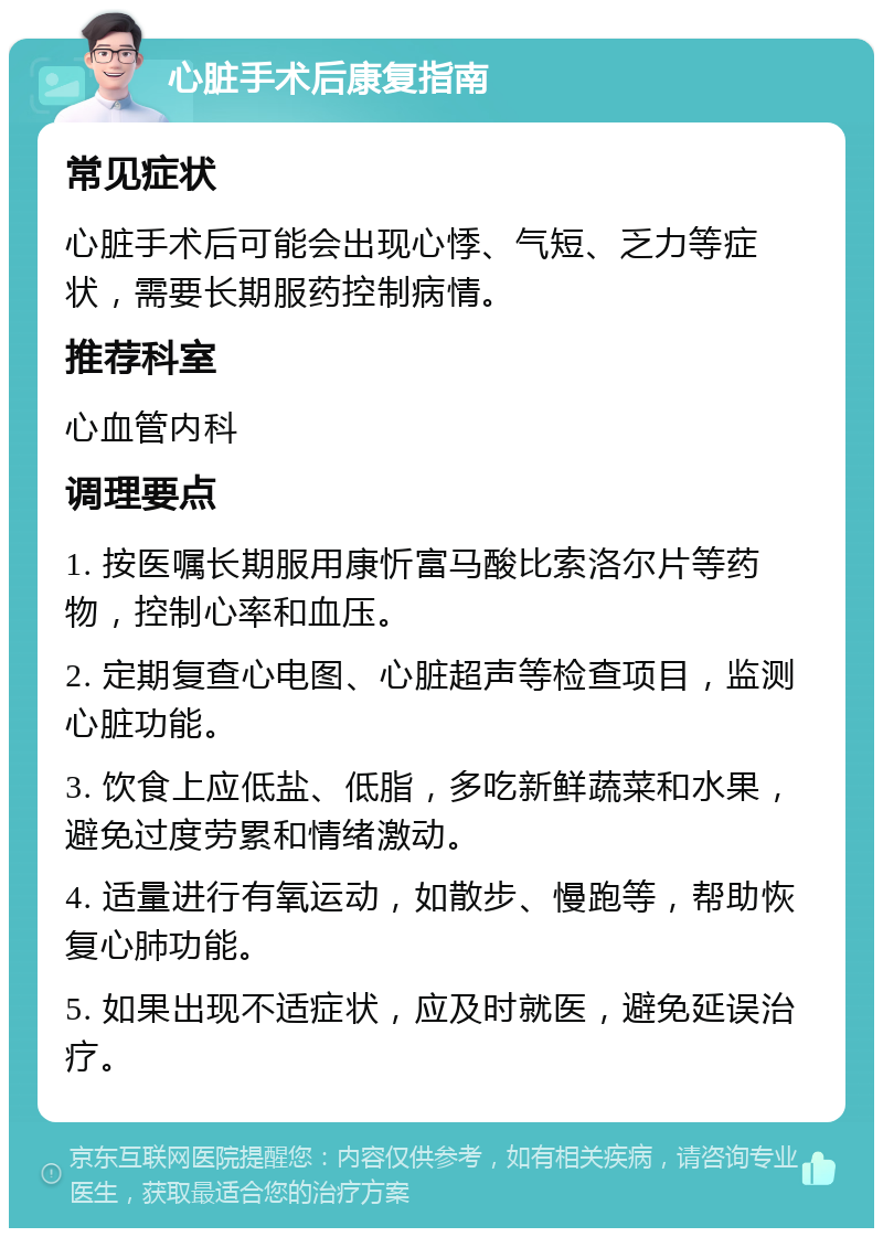 心脏手术后康复指南 常见症状 心脏手术后可能会出现心悸、气短、乏力等症状，需要长期服药控制病情。 推荐科室 心血管内科 调理要点 1. 按医嘱长期服用康忻富马酸比索洛尔片等药物，控制心率和血压。 2. 定期复查心电图、心脏超声等检查项目，监测心脏功能。 3. 饮食上应低盐、低脂，多吃新鲜蔬菜和水果，避免过度劳累和情绪激动。 4. 适量进行有氧运动，如散步、慢跑等，帮助恢复心肺功能。 5. 如果出现不适症状，应及时就医，避免延误治疗。