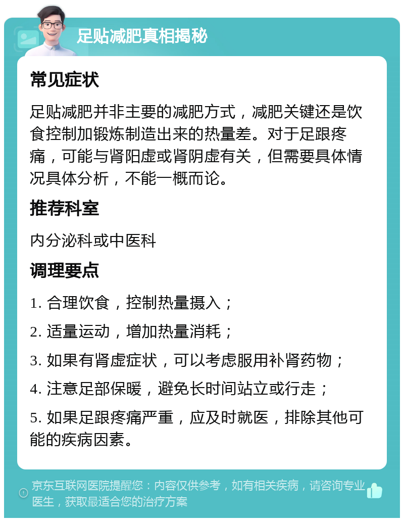 足贴减肥真相揭秘 常见症状 足贴减肥并非主要的减肥方式，减肥关键还是饮食控制加锻炼制造出来的热量差。对于足跟疼痛，可能与肾阳虚或肾阴虚有关，但需要具体情况具体分析，不能一概而论。 推荐科室 内分泌科或中医科 调理要点 1. 合理饮食，控制热量摄入； 2. 适量运动，增加热量消耗； 3. 如果有肾虚症状，可以考虑服用补肾药物； 4. 注意足部保暖，避免长时间站立或行走； 5. 如果足跟疼痛严重，应及时就医，排除其他可能的疾病因素。