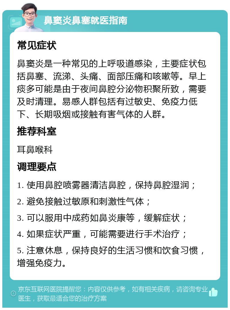 鼻窦炎鼻塞就医指南 常见症状 鼻窦炎是一种常见的上呼吸道感染，主要症状包括鼻塞、流涕、头痛、面部压痛和咳嗽等。早上痰多可能是由于夜间鼻腔分泌物积聚所致，需要及时清理。易感人群包括有过敏史、免疫力低下、长期吸烟或接触有害气体的人群。 推荐科室 耳鼻喉科 调理要点 1. 使用鼻腔喷雾器清洁鼻腔，保持鼻腔湿润； 2. 避免接触过敏原和刺激性气体； 3. 可以服用中成药如鼻炎康等，缓解症状； 4. 如果症状严重，可能需要进行手术治疗； 5. 注意休息，保持良好的生活习惯和饮食习惯，增强免疫力。