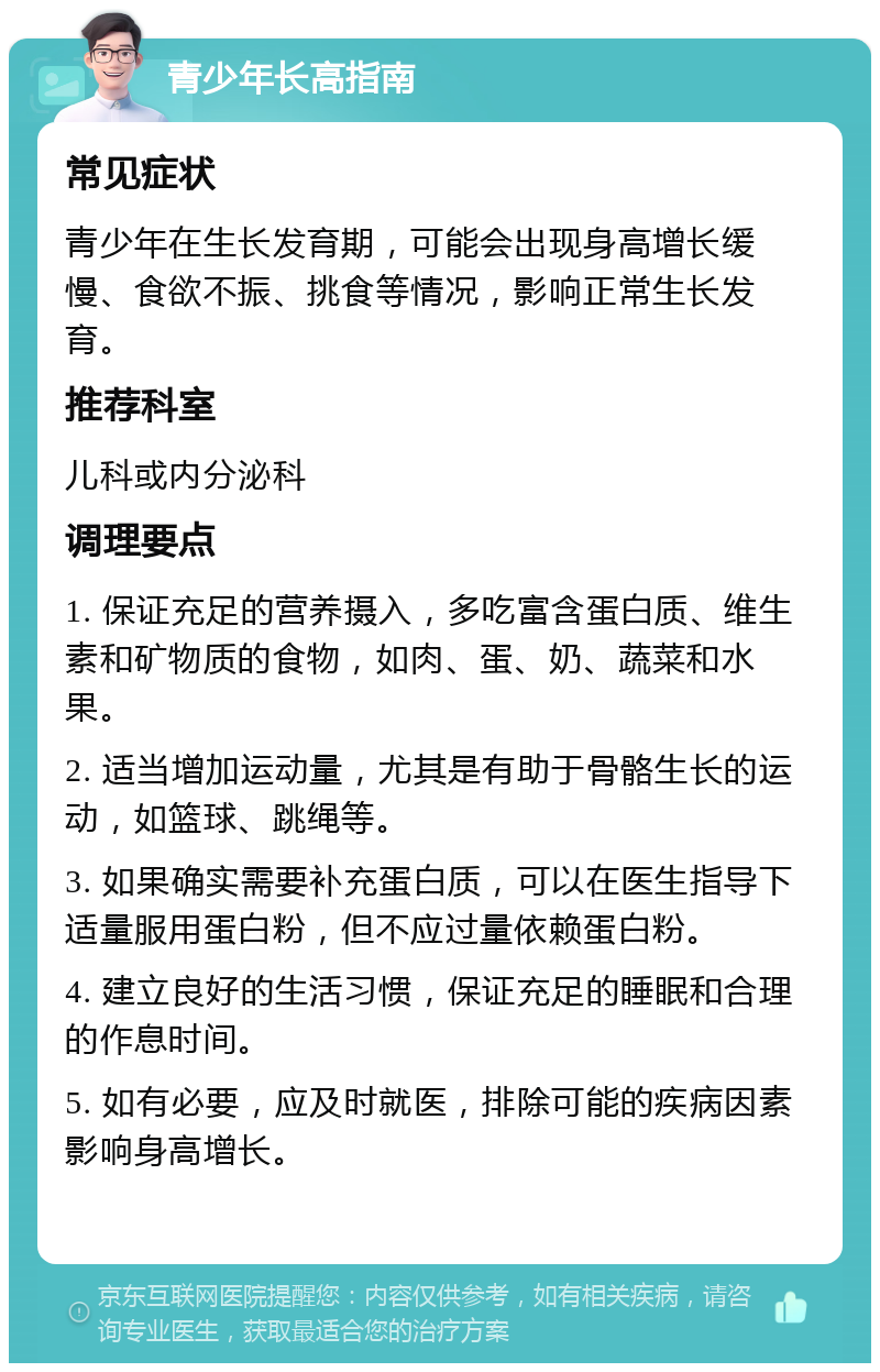 青少年长高指南 常见症状 青少年在生长发育期，可能会出现身高增长缓慢、食欲不振、挑食等情况，影响正常生长发育。 推荐科室 儿科或内分泌科 调理要点 1. 保证充足的营养摄入，多吃富含蛋白质、维生素和矿物质的食物，如肉、蛋、奶、蔬菜和水果。 2. 适当增加运动量，尤其是有助于骨骼生长的运动，如篮球、跳绳等。 3. 如果确实需要补充蛋白质，可以在医生指导下适量服用蛋白粉，但不应过量依赖蛋白粉。 4. 建立良好的生活习惯，保证充足的睡眠和合理的作息时间。 5. 如有必要，应及时就医，排除可能的疾病因素影响身高增长。