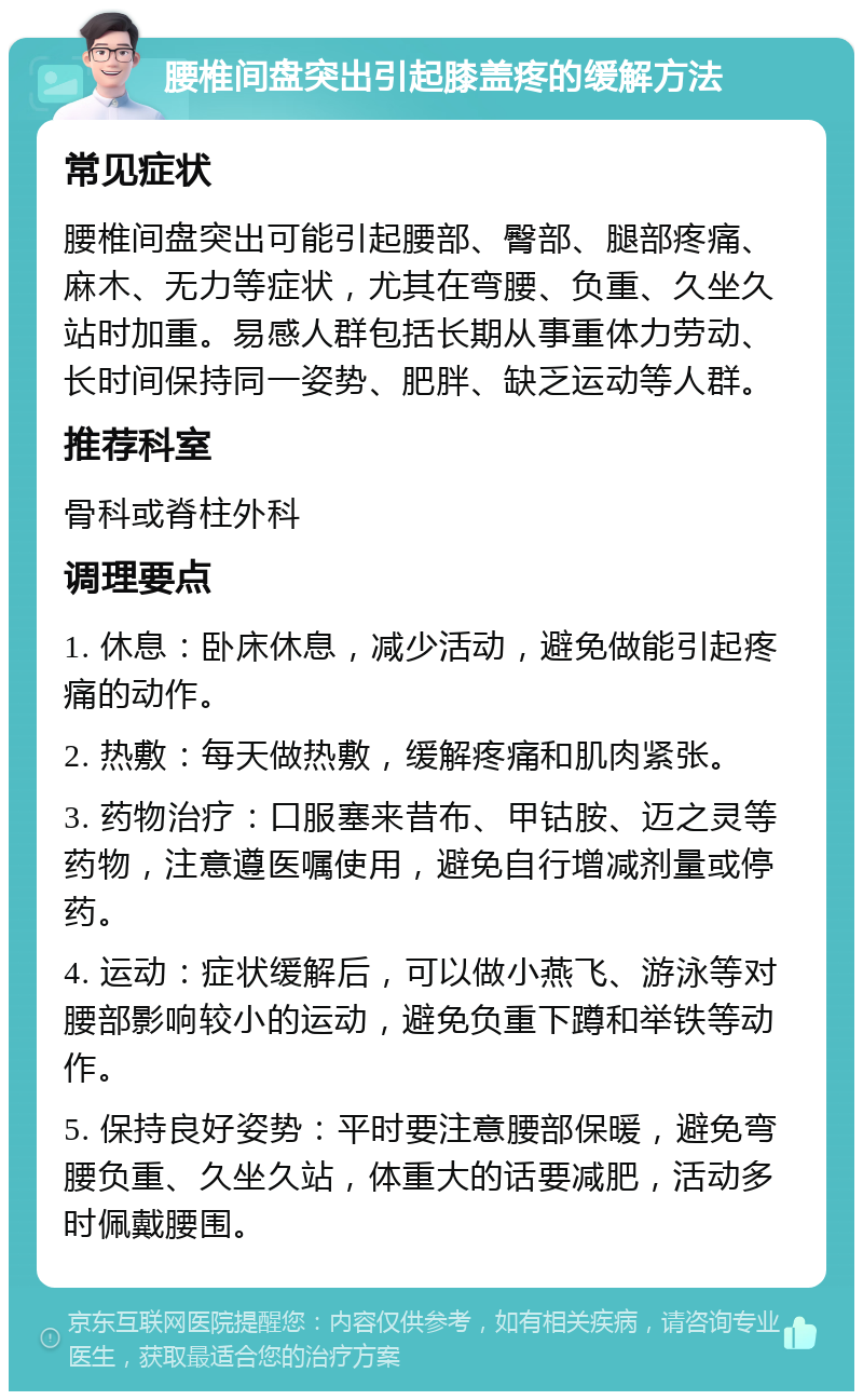 腰椎间盘突出引起膝盖疼的缓解方法 常见症状 腰椎间盘突出可能引起腰部、臀部、腿部疼痛、麻木、无力等症状，尤其在弯腰、负重、久坐久站时加重。易感人群包括长期从事重体力劳动、长时间保持同一姿势、肥胖、缺乏运动等人群。 推荐科室 骨科或脊柱外科 调理要点 1. 休息：卧床休息，减少活动，避免做能引起疼痛的动作。 2. 热敷：每天做热敷，缓解疼痛和肌肉紧张。 3. 药物治疗：口服塞来昔布、甲钴胺、迈之灵等药物，注意遵医嘱使用，避免自行增减剂量或停药。 4. 运动：症状缓解后，可以做小燕飞、游泳等对腰部影响较小的运动，避免负重下蹲和举铁等动作。 5. 保持良好姿势：平时要注意腰部保暖，避免弯腰负重、久坐久站，体重大的话要减肥，活动多时佩戴腰围。