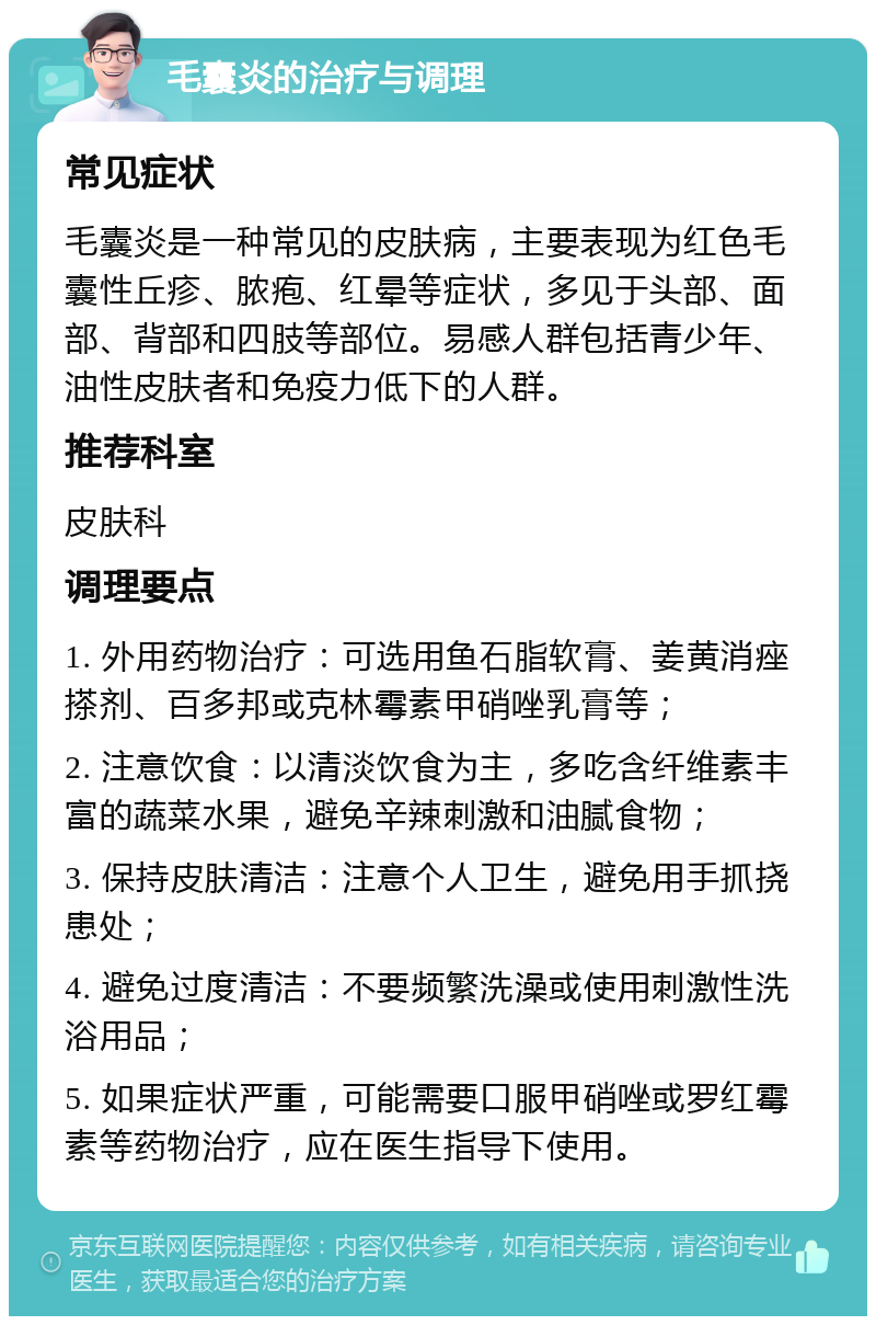 毛囊炎的治疗与调理 常见症状 毛囊炎是一种常见的皮肤病，主要表现为红色毛囊性丘疹、脓疱、红晕等症状，多见于头部、面部、背部和四肢等部位。易感人群包括青少年、油性皮肤者和免疫力低下的人群。 推荐科室 皮肤科 调理要点 1. 外用药物治疗：可选用鱼石脂软膏、姜黄消痤搽剂、百多邦或克林霉素甲硝唑乳膏等； 2. 注意饮食：以清淡饮食为主，多吃含纤维素丰富的蔬菜水果，避免辛辣刺激和油腻食物； 3. 保持皮肤清洁：注意个人卫生，避免用手抓挠患处； 4. 避免过度清洁：不要频繁洗澡或使用刺激性洗浴用品； 5. 如果症状严重，可能需要口服甲硝唑或罗红霉素等药物治疗，应在医生指导下使用。