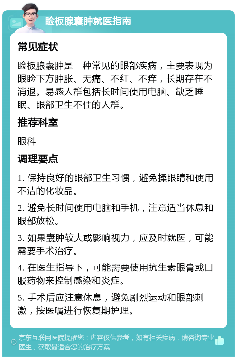 睑板腺囊肿就医指南 常见症状 睑板腺囊肿是一种常见的眼部疾病，主要表现为眼睑下方肿胀、无痛、不红、不痒，长期存在不消退。易感人群包括长时间使用电脑、缺乏睡眠、眼部卫生不佳的人群。 推荐科室 眼科 调理要点 1. 保持良好的眼部卫生习惯，避免揉眼睛和使用不洁的化妆品。 2. 避免长时间使用电脑和手机，注意适当休息和眼部放松。 3. 如果囊肿较大或影响视力，应及时就医，可能需要手术治疗。 4. 在医生指导下，可能需要使用抗生素眼膏或口服药物来控制感染和炎症。 5. 手术后应注意休息，避免剧烈运动和眼部刺激，按医嘱进行恢复期护理。