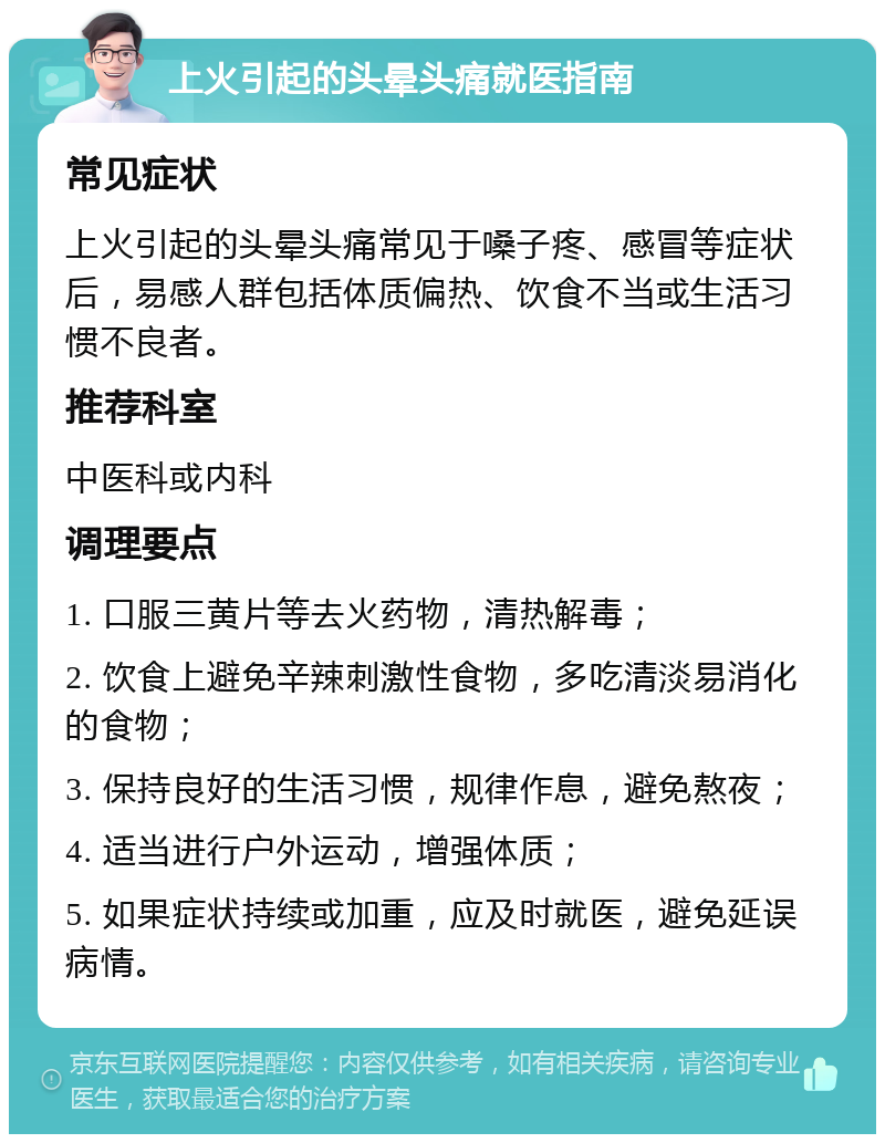 上火引起的头晕头痛就医指南 常见症状 上火引起的头晕头痛常见于嗓子疼、感冒等症状后，易感人群包括体质偏热、饮食不当或生活习惯不良者。 推荐科室 中医科或内科 调理要点 1. 口服三黄片等去火药物，清热解毒； 2. 饮食上避免辛辣刺激性食物，多吃清淡易消化的食物； 3. 保持良好的生活习惯，规律作息，避免熬夜； 4. 适当进行户外运动，增强体质； 5. 如果症状持续或加重，应及时就医，避免延误病情。