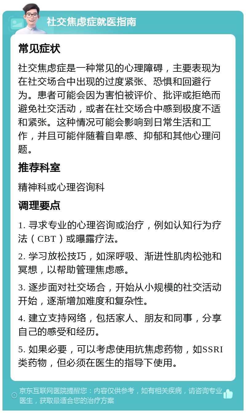 社交焦虑症就医指南 常见症状 社交焦虑症是一种常见的心理障碍，主要表现为在社交场合中出现的过度紧张、恐惧和回避行为。患者可能会因为害怕被评价、批评或拒绝而避免社交活动，或者在社交场合中感到极度不适和紧张。这种情况可能会影响到日常生活和工作，并且可能伴随着自卑感、抑郁和其他心理问题。 推荐科室 精神科或心理咨询科 调理要点 1. 寻求专业的心理咨询或治疗，例如认知行为疗法（CBT）或曝露疗法。 2. 学习放松技巧，如深呼吸、渐进性肌肉松弛和冥想，以帮助管理焦虑感。 3. 逐步面对社交场合，开始从小规模的社交活动开始，逐渐增加难度和复杂性。 4. 建立支持网络，包括家人、朋友和同事，分享自己的感受和经历。 5. 如果必要，可以考虑使用抗焦虑药物，如SSRI类药物，但必须在医生的指导下使用。