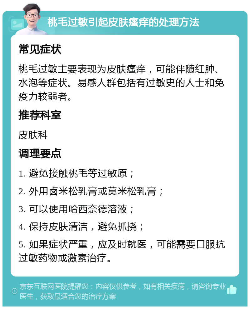 桃毛过敏引起皮肤瘙痒的处理方法 常见症状 桃毛过敏主要表现为皮肤瘙痒，可能伴随红肿、水泡等症状。易感人群包括有过敏史的人士和免疫力较弱者。 推荐科室 皮肤科 调理要点 1. 避免接触桃毛等过敏原； 2. 外用卤米松乳膏或莫米松乳膏； 3. 可以使用哈西奈德溶液； 4. 保持皮肤清洁，避免抓挠； 5. 如果症状严重，应及时就医，可能需要口服抗过敏药物或激素治疗。