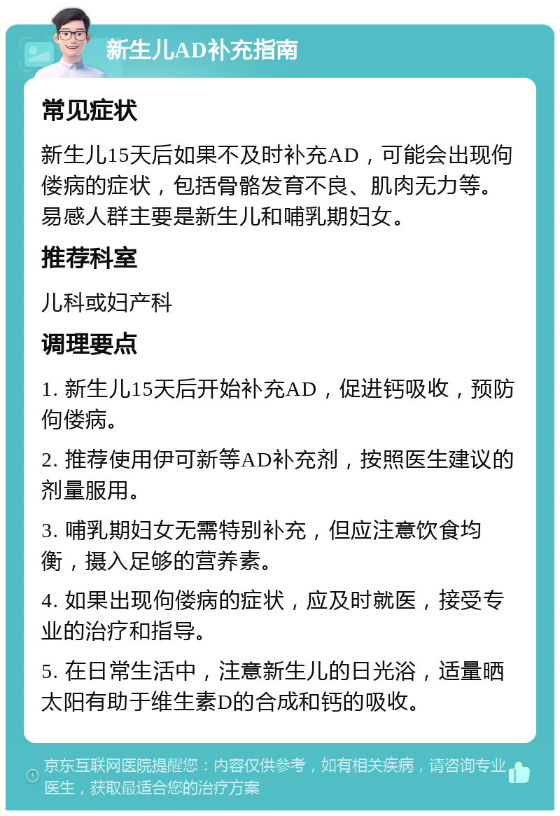 新生儿AD补充指南 常见症状 新生儿15天后如果不及时补充AD，可能会出现佝偻病的症状，包括骨骼发育不良、肌肉无力等。易感人群主要是新生儿和哺乳期妇女。 推荐科室 儿科或妇产科 调理要点 1. 新生儿15天后开始补充AD，促进钙吸收，预防佝偻病。 2. 推荐使用伊可新等AD补充剂，按照医生建议的剂量服用。 3. 哺乳期妇女无需特别补充，但应注意饮食均衡，摄入足够的营养素。 4. 如果出现佝偻病的症状，应及时就医，接受专业的治疗和指导。 5. 在日常生活中，注意新生儿的日光浴，适量晒太阳有助于维生素D的合成和钙的吸收。