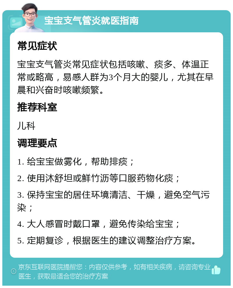 宝宝支气管炎就医指南 常见症状 宝宝支气管炎常见症状包括咳嗽、痰多、体温正常或略高，易感人群为3个月大的婴儿，尤其在早晨和兴奋时咳嗽频繁。 推荐科室 儿科 调理要点 1. 给宝宝做雾化，帮助排痰； 2. 使用沐舒坦或鲜竹沥等口服药物化痰； 3. 保持宝宝的居住环境清洁、干燥，避免空气污染； 4. 大人感冒时戴口罩，避免传染给宝宝； 5. 定期复诊，根据医生的建议调整治疗方案。