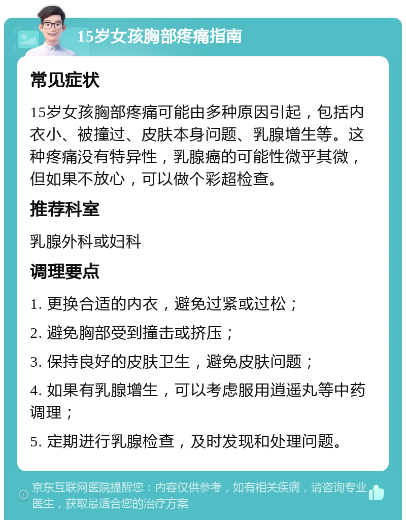 15岁女孩胸部疼痛指南 常见症状 15岁女孩胸部疼痛可能由多种原因引起，包括内衣小、被撞过、皮肤本身问题、乳腺增生等。这种疼痛没有特异性，乳腺癌的可能性微乎其微，但如果不放心，可以做个彩超检查。 推荐科室 乳腺外科或妇科 调理要点 1. 更换合适的内衣，避免过紧或过松； 2. 避免胸部受到撞击或挤压； 3. 保持良好的皮肤卫生，避免皮肤问题； 4. 如果有乳腺增生，可以考虑服用逍遥丸等中药调理； 5. 定期进行乳腺检查，及时发现和处理问题。