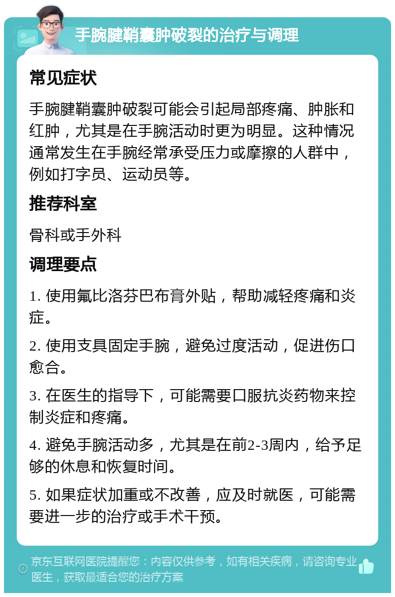 手腕腱鞘囊肿破裂的治疗与调理 常见症状 手腕腱鞘囊肿破裂可能会引起局部疼痛、肿胀和红肿，尤其是在手腕活动时更为明显。这种情况通常发生在手腕经常承受压力或摩擦的人群中，例如打字员、运动员等。 推荐科室 骨科或手外科 调理要点 1. 使用氟比洛芬巴布膏外贴，帮助减轻疼痛和炎症。 2. 使用支具固定手腕，避免过度活动，促进伤口愈合。 3. 在医生的指导下，可能需要口服抗炎药物来控制炎症和疼痛。 4. 避免手腕活动多，尤其是在前2-3周内，给予足够的休息和恢复时间。 5. 如果症状加重或不改善，应及时就医，可能需要进一步的治疗或手术干预。