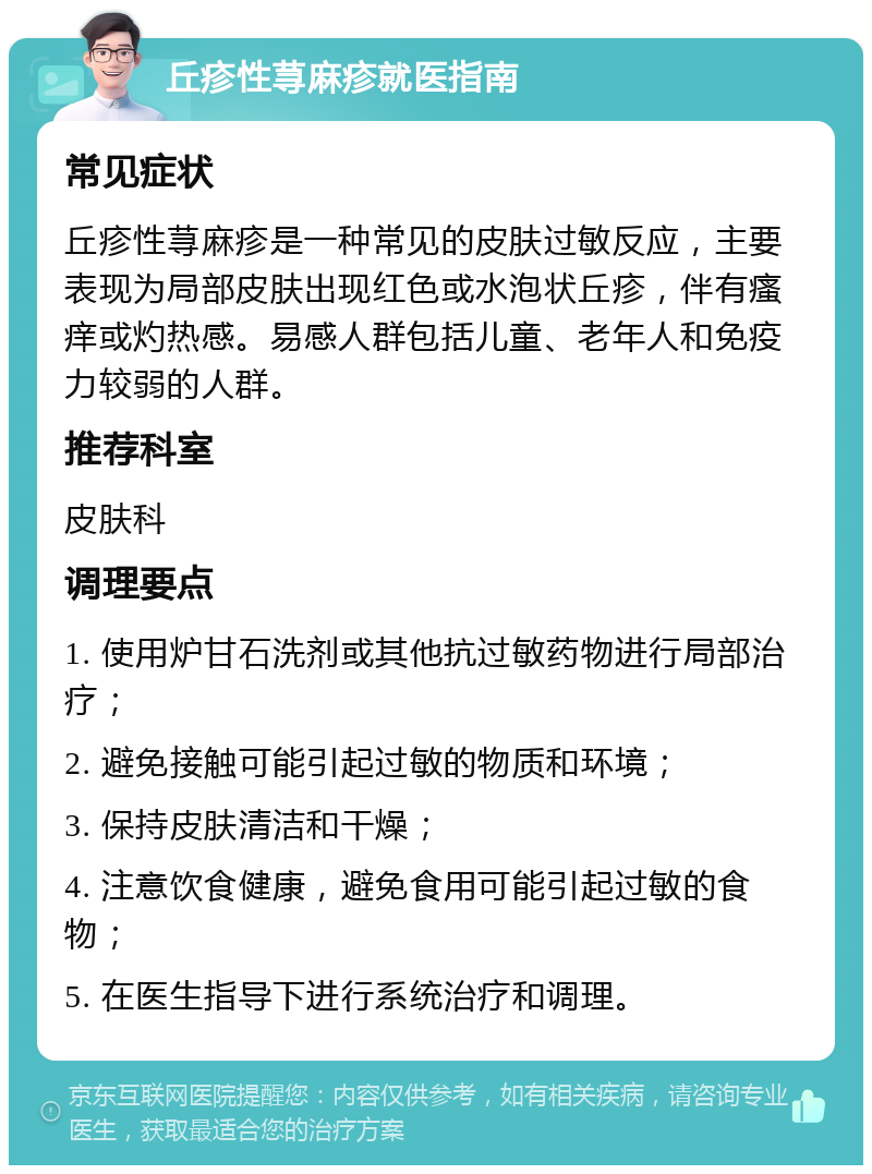 丘疹性荨麻疹就医指南 常见症状 丘疹性荨麻疹是一种常见的皮肤过敏反应，主要表现为局部皮肤出现红色或水泡状丘疹，伴有瘙痒或灼热感。易感人群包括儿童、老年人和免疫力较弱的人群。 推荐科室 皮肤科 调理要点 1. 使用炉甘石洗剂或其他抗过敏药物进行局部治疗； 2. 避免接触可能引起过敏的物质和环境； 3. 保持皮肤清洁和干燥； 4. 注意饮食健康，避免食用可能引起过敏的食物； 5. 在医生指导下进行系统治疗和调理。