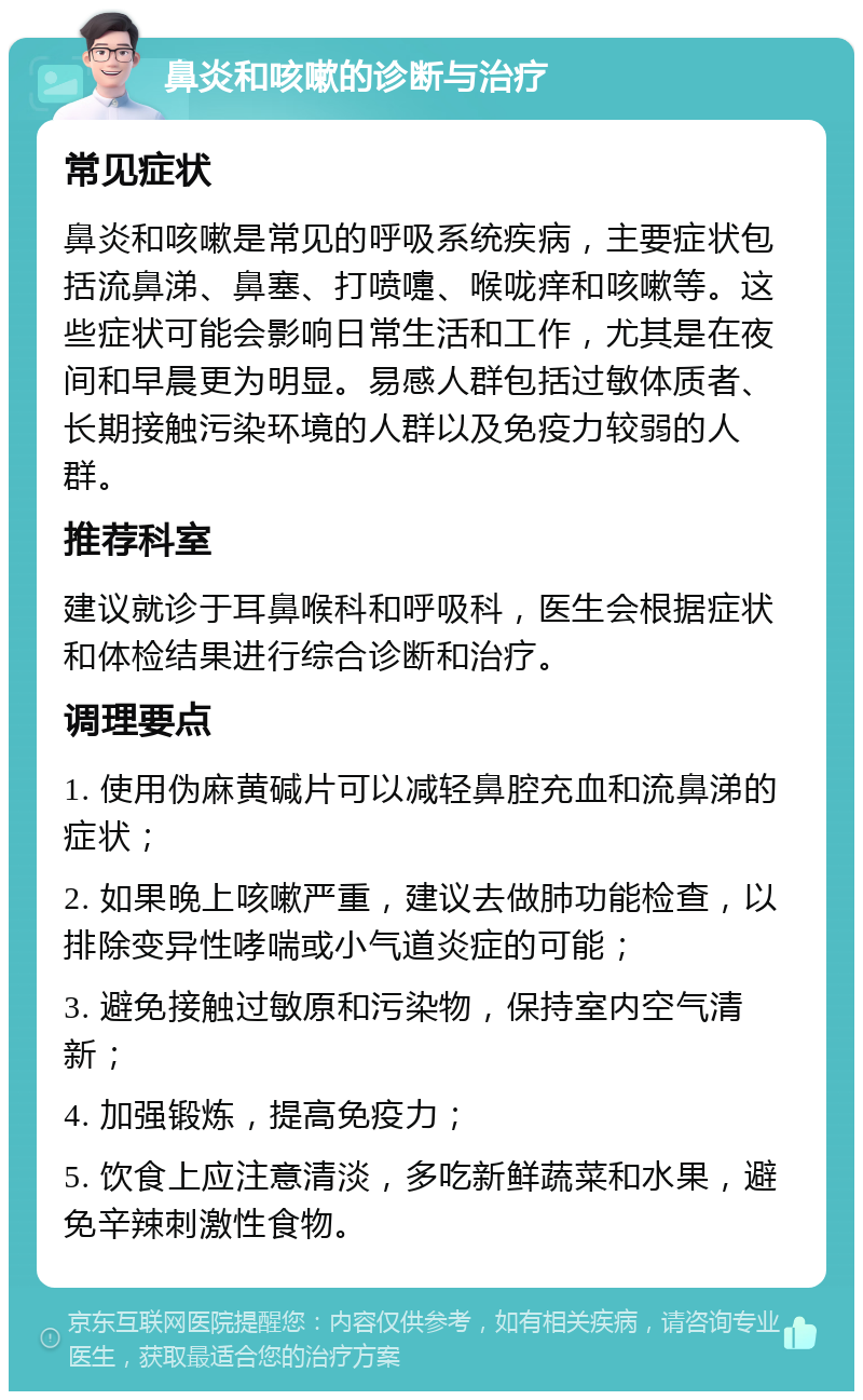 鼻炎和咳嗽的诊断与治疗 常见症状 鼻炎和咳嗽是常见的呼吸系统疾病，主要症状包括流鼻涕、鼻塞、打喷嚏、喉咙痒和咳嗽等。这些症状可能会影响日常生活和工作，尤其是在夜间和早晨更为明显。易感人群包括过敏体质者、长期接触污染环境的人群以及免疫力较弱的人群。 推荐科室 建议就诊于耳鼻喉科和呼吸科，医生会根据症状和体检结果进行综合诊断和治疗。 调理要点 1. 使用伪麻黄碱片可以减轻鼻腔充血和流鼻涕的症状； 2. 如果晚上咳嗽严重，建议去做肺功能检查，以排除变异性哮喘或小气道炎症的可能； 3. 避免接触过敏原和污染物，保持室内空气清新； 4. 加强锻炼，提高免疫力； 5. 饮食上应注意清淡，多吃新鲜蔬菜和水果，避免辛辣刺激性食物。