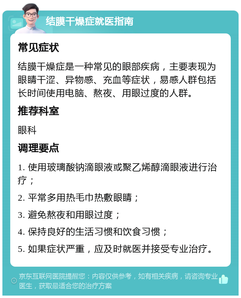 结膜干燥症就医指南 常见症状 结膜干燥症是一种常见的眼部疾病，主要表现为眼睛干涩、异物感、充血等症状，易感人群包括长时间使用电脑、熬夜、用眼过度的人群。 推荐科室 眼科 调理要点 1. 使用玻璃酸钠滴眼液或聚乙烯醇滴眼液进行治疗； 2. 平常多用热毛巾热敷眼睛； 3. 避免熬夜和用眼过度； 4. 保持良好的生活习惯和饮食习惯； 5. 如果症状严重，应及时就医并接受专业治疗。