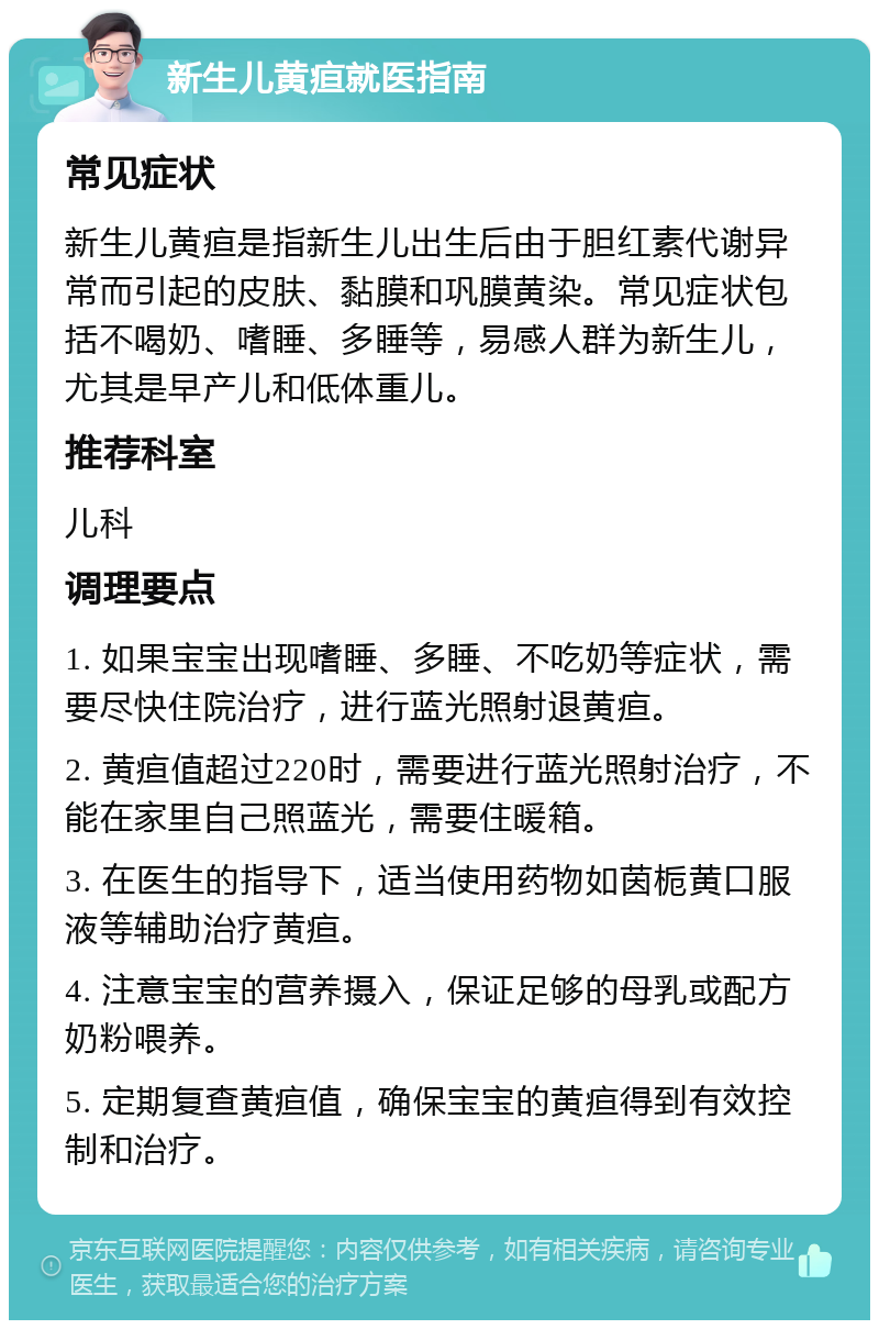 新生儿黄疸就医指南 常见症状 新生儿黄疸是指新生儿出生后由于胆红素代谢异常而引起的皮肤、黏膜和巩膜黄染。常见症状包括不喝奶、嗜睡、多睡等，易感人群为新生儿，尤其是早产儿和低体重儿。 推荐科室 儿科 调理要点 1. 如果宝宝出现嗜睡、多睡、不吃奶等症状，需要尽快住院治疗，进行蓝光照射退黄疸。 2. 黄疸值超过220时，需要进行蓝光照射治疗，不能在家里自己照蓝光，需要住暖箱。 3. 在医生的指导下，适当使用药物如茵栀黄口服液等辅助治疗黄疸。 4. 注意宝宝的营养摄入，保证足够的母乳或配方奶粉喂养。 5. 定期复查黄疸值，确保宝宝的黄疸得到有效控制和治疗。