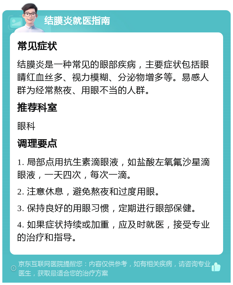 结膜炎就医指南 常见症状 结膜炎是一种常见的眼部疾病，主要症状包括眼睛红血丝多、视力模糊、分泌物增多等。易感人群为经常熬夜、用眼不当的人群。 推荐科室 眼科 调理要点 1. 局部点用抗生素滴眼液，如盐酸左氧氟沙星滴眼液，一天四次，每次一滴。 2. 注意休息，避免熬夜和过度用眼。 3. 保持良好的用眼习惯，定期进行眼部保健。 4. 如果症状持续或加重，应及时就医，接受专业的治疗和指导。