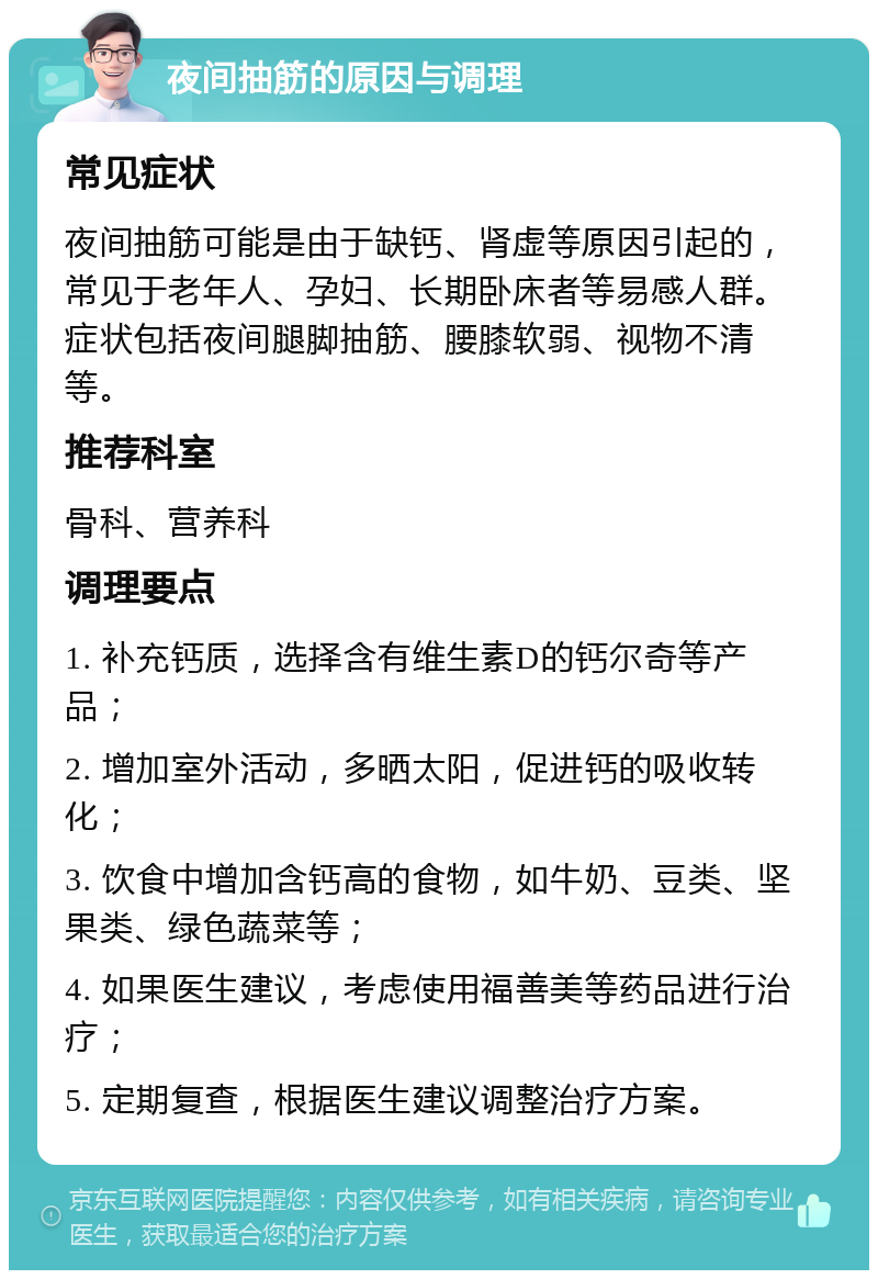 夜间抽筋的原因与调理 常见症状 夜间抽筋可能是由于缺钙、肾虚等原因引起的，常见于老年人、孕妇、长期卧床者等易感人群。症状包括夜间腿脚抽筋、腰膝软弱、视物不清等。 推荐科室 骨科、营养科 调理要点 1. 补充钙质，选择含有维生素D的钙尔奇等产品； 2. 增加室外活动，多晒太阳，促进钙的吸收转化； 3. 饮食中增加含钙高的食物，如牛奶、豆类、坚果类、绿色蔬菜等； 4. 如果医生建议，考虑使用福善美等药品进行治疗； 5. 定期复查，根据医生建议调整治疗方案。