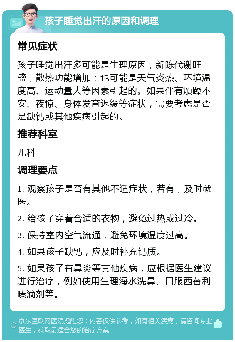 孩子睡觉出汗的原因和调理 常见症状 孩子睡觉出汗多可能是生理原因，新陈代谢旺盛，散热功能增加；也可能是天气炎热、环境温度高、运动量大等因素引起的。如果伴有烦躁不安、夜惊、身体发育迟缓等症状，需要考虑是否是缺钙或其他疾病引起的。 推荐科室 儿科 调理要点 1. 观察孩子是否有其他不适症状，若有，及时就医。 2. 给孩子穿着合适的衣物，避免过热或过冷。 3. 保持室内空气流通，避免环境温度过高。 4. 如果孩子缺钙，应及时补充钙质。 5. 如果孩子有鼻炎等其他疾病，应根据医生建议进行治疗，例如使用生理海水洗鼻、口服西替利嗪滴剂等。