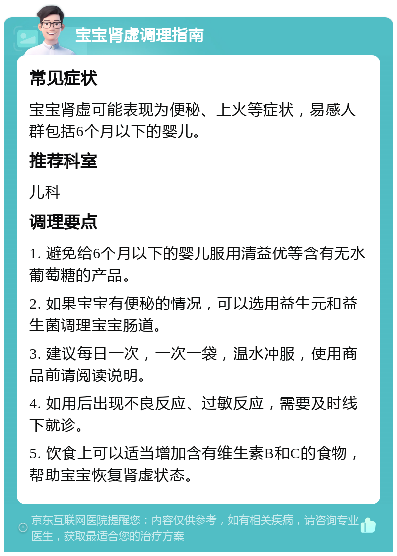 宝宝肾虚调理指南 常见症状 宝宝肾虚可能表现为便秘、上火等症状，易感人群包括6个月以下的婴儿。 推荐科室 儿科 调理要点 1. 避免给6个月以下的婴儿服用清益优等含有无水葡萄糖的产品。 2. 如果宝宝有便秘的情况，可以选用益生元和益生菌调理宝宝肠道。 3. 建议每日一次，一次一袋，温水冲服，使用商品前请阅读说明。 4. 如用后出现不良反应、过敏反应，需要及时线下就诊。 5. 饮食上可以适当增加含有维生素B和C的食物，帮助宝宝恢复肾虚状态。