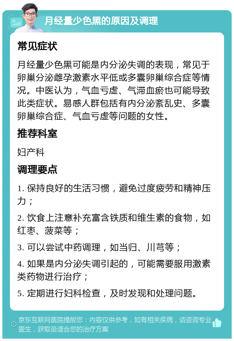 月经量少色黑的原因及调理 常见症状 月经量少色黑可能是内分泌失调的表现，常见于卵巢分泌雌孕激素水平低或多囊卵巢综合症等情况。中医认为，气血亏虚、气滞血瘀也可能导致此类症状。易感人群包括有内分泌紊乱史、多囊卵巢综合症、气血亏虚等问题的女性。 推荐科室 妇产科 调理要点 1. 保持良好的生活习惯，避免过度疲劳和精神压力； 2. 饮食上注意补充富含铁质和维生素的食物，如红枣、菠菜等； 3. 可以尝试中药调理，如当归、川芎等； 4. 如果是内分泌失调引起的，可能需要服用激素类药物进行治疗； 5. 定期进行妇科检查，及时发现和处理问题。