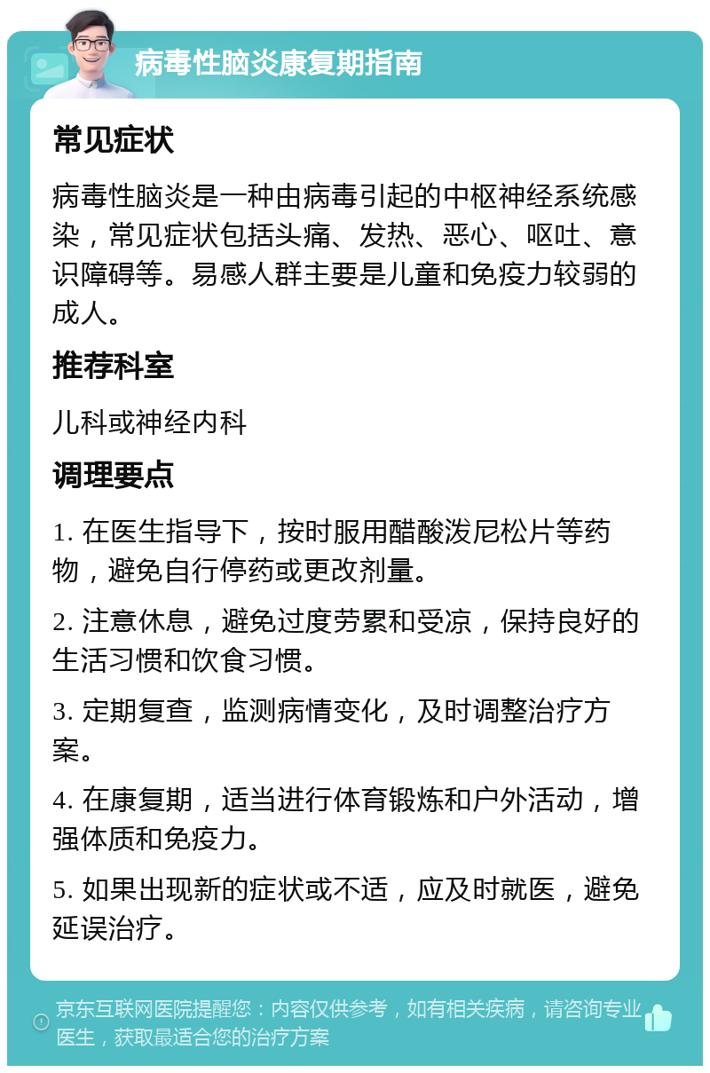 病毒性脑炎康复期指南 常见症状 病毒性脑炎是一种由病毒引起的中枢神经系统感染，常见症状包括头痛、发热、恶心、呕吐、意识障碍等。易感人群主要是儿童和免疫力较弱的成人。 推荐科室 儿科或神经内科 调理要点 1. 在医生指导下，按时服用醋酸泼尼松片等药物，避免自行停药或更改剂量。 2. 注意休息，避免过度劳累和受凉，保持良好的生活习惯和饮食习惯。 3. 定期复查，监测病情变化，及时调整治疗方案。 4. 在康复期，适当进行体育锻炼和户外活动，增强体质和免疫力。 5. 如果出现新的症状或不适，应及时就医，避免延误治疗。