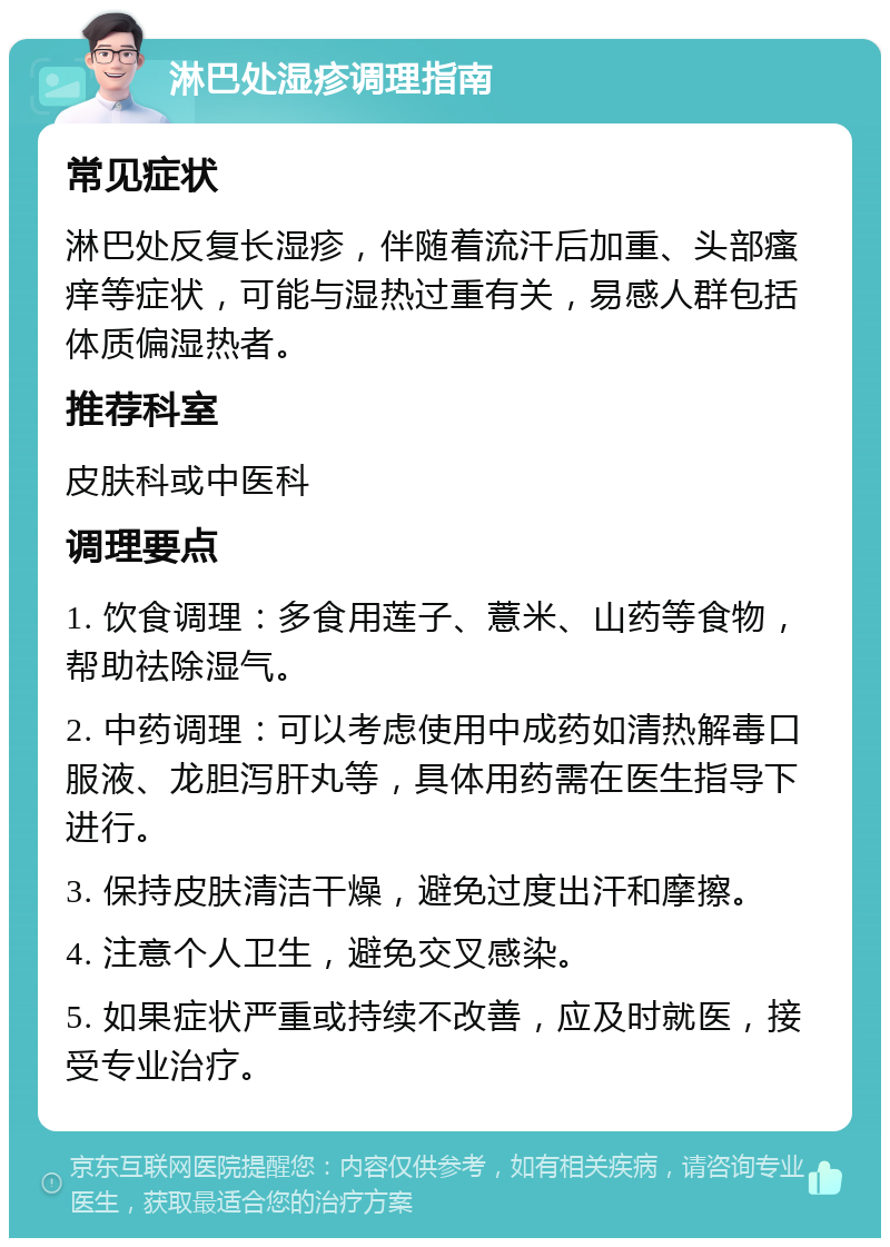 淋巴处湿疹调理指南 常见症状 淋巴处反复长湿疹，伴随着流汗后加重、头部瘙痒等症状，可能与湿热过重有关，易感人群包括体质偏湿热者。 推荐科室 皮肤科或中医科 调理要点 1. 饮食调理：多食用莲子、薏米、山药等食物，帮助祛除湿气。 2. 中药调理：可以考虑使用中成药如清热解毒口服液、龙胆泻肝丸等，具体用药需在医生指导下进行。 3. 保持皮肤清洁干燥，避免过度出汗和摩擦。 4. 注意个人卫生，避免交叉感染。 5. 如果症状严重或持续不改善，应及时就医，接受专业治疗。