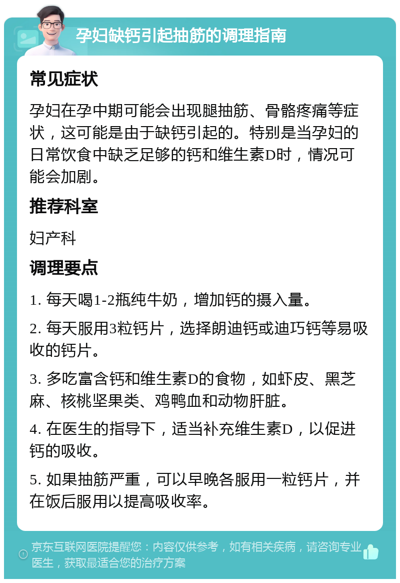 孕妇缺钙引起抽筋的调理指南 常见症状 孕妇在孕中期可能会出现腿抽筋、骨骼疼痛等症状，这可能是由于缺钙引起的。特别是当孕妇的日常饮食中缺乏足够的钙和维生素D时，情况可能会加剧。 推荐科室 妇产科 调理要点 1. 每天喝1-2瓶纯牛奶，增加钙的摄入量。 2. 每天服用3粒钙片，选择朗迪钙或迪巧钙等易吸收的钙片。 3. 多吃富含钙和维生素D的食物，如虾皮、黑芝麻、核桃坚果类、鸡鸭血和动物肝脏。 4. 在医生的指导下，适当补充维生素D，以促进钙的吸收。 5. 如果抽筋严重，可以早晚各服用一粒钙片，并在饭后服用以提高吸收率。