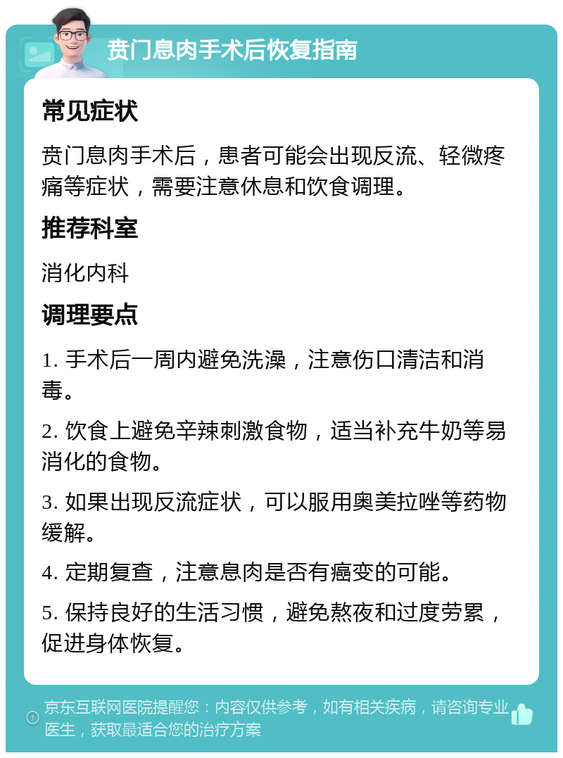 贲门息肉手术后恢复指南 常见症状 贲门息肉手术后，患者可能会出现反流、轻微疼痛等症状，需要注意休息和饮食调理。 推荐科室 消化内科 调理要点 1. 手术后一周内避免洗澡，注意伤口清洁和消毒。 2. 饮食上避免辛辣刺激食物，适当补充牛奶等易消化的食物。 3. 如果出现反流症状，可以服用奥美拉唑等药物缓解。 4. 定期复查，注意息肉是否有癌变的可能。 5. 保持良好的生活习惯，避免熬夜和过度劳累，促进身体恢复。