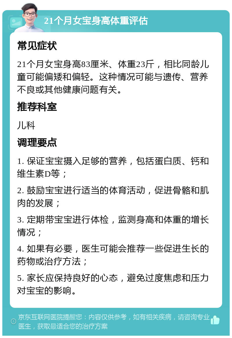 21个月女宝身高体重评估 常见症状 21个月女宝身高83厘米、体重23斤，相比同龄儿童可能偏矮和偏轻。这种情况可能与遗传、营养不良或其他健康问题有关。 推荐科室 儿科 调理要点 1. 保证宝宝摄入足够的营养，包括蛋白质、钙和维生素D等； 2. 鼓励宝宝进行适当的体育活动，促进骨骼和肌肉的发展； 3. 定期带宝宝进行体检，监测身高和体重的增长情况； 4. 如果有必要，医生可能会推荐一些促进生长的药物或治疗方法； 5. 家长应保持良好的心态，避免过度焦虑和压力对宝宝的影响。