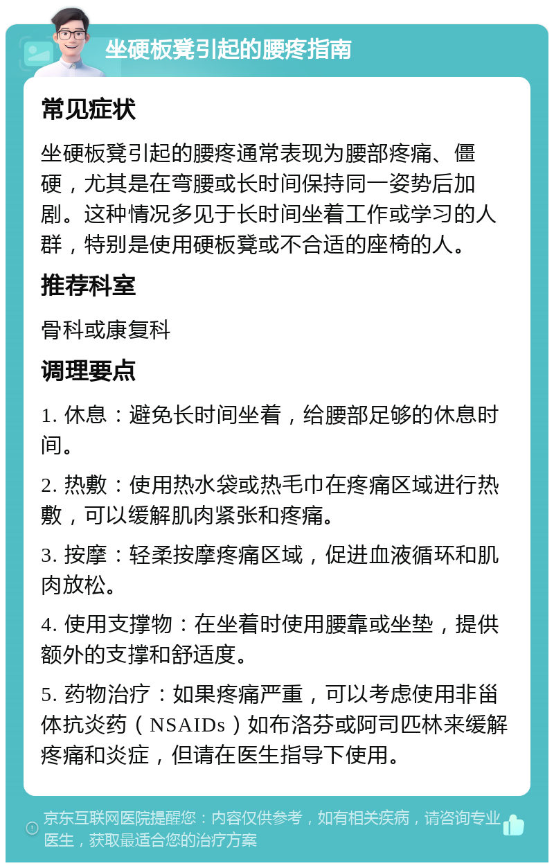 坐硬板凳引起的腰疼指南 常见症状 坐硬板凳引起的腰疼通常表现为腰部疼痛、僵硬，尤其是在弯腰或长时间保持同一姿势后加剧。这种情况多见于长时间坐着工作或学习的人群，特别是使用硬板凳或不合适的座椅的人。 推荐科室 骨科或康复科 调理要点 1. 休息：避免长时间坐着，给腰部足够的休息时间。 2. 热敷：使用热水袋或热毛巾在疼痛区域进行热敷，可以缓解肌肉紧张和疼痛。 3. 按摩：轻柔按摩疼痛区域，促进血液循环和肌肉放松。 4. 使用支撑物：在坐着时使用腰靠或坐垫，提供额外的支撑和舒适度。 5. 药物治疗：如果疼痛严重，可以考虑使用非甾体抗炎药（NSAIDs）如布洛芬或阿司匹林来缓解疼痛和炎症，但请在医生指导下使用。