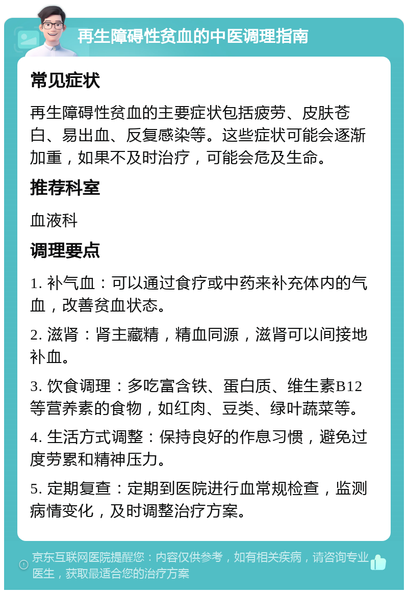 再生障碍性贫血的中医调理指南 常见症状 再生障碍性贫血的主要症状包括疲劳、皮肤苍白、易出血、反复感染等。这些症状可能会逐渐加重，如果不及时治疗，可能会危及生命。 推荐科室 血液科 调理要点 1. 补气血：可以通过食疗或中药来补充体内的气血，改善贫血状态。 2. 滋肾：肾主藏精，精血同源，滋肾可以间接地补血。 3. 饮食调理：多吃富含铁、蛋白质、维生素B12等营养素的食物，如红肉、豆类、绿叶蔬菜等。 4. 生活方式调整：保持良好的作息习惯，避免过度劳累和精神压力。 5. 定期复查：定期到医院进行血常规检查，监测病情变化，及时调整治疗方案。