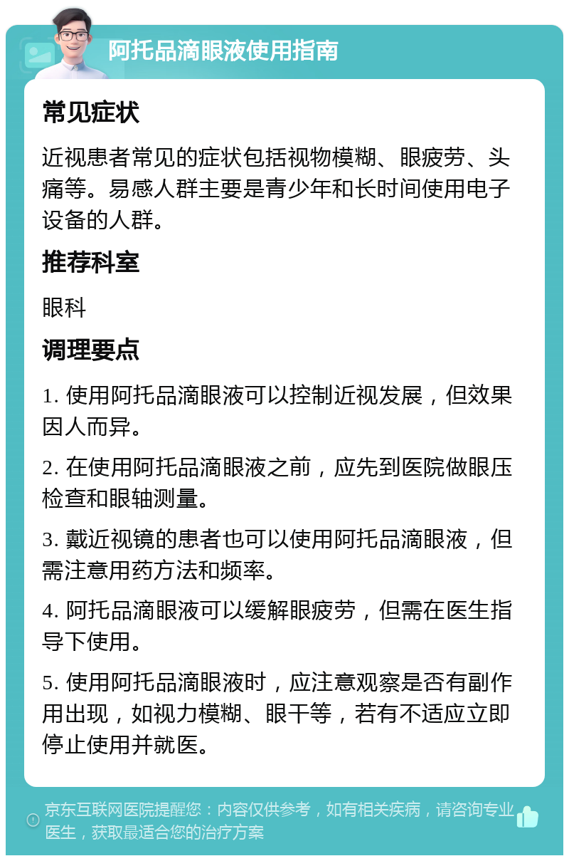 阿托品滴眼液使用指南 常见症状 近视患者常见的症状包括视物模糊、眼疲劳、头痛等。易感人群主要是青少年和长时间使用电子设备的人群。 推荐科室 眼科 调理要点 1. 使用阿托品滴眼液可以控制近视发展，但效果因人而异。 2. 在使用阿托品滴眼液之前，应先到医院做眼压检查和眼轴测量。 3. 戴近视镜的患者也可以使用阿托品滴眼液，但需注意用药方法和频率。 4. 阿托品滴眼液可以缓解眼疲劳，但需在医生指导下使用。 5. 使用阿托品滴眼液时，应注意观察是否有副作用出现，如视力模糊、眼干等，若有不适应立即停止使用并就医。