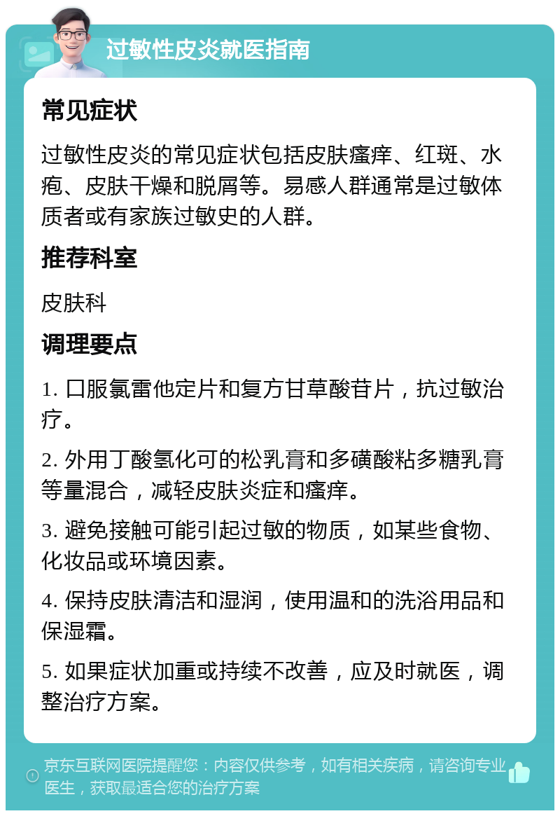 过敏性皮炎就医指南 常见症状 过敏性皮炎的常见症状包括皮肤瘙痒、红斑、水疱、皮肤干燥和脱屑等。易感人群通常是过敏体质者或有家族过敏史的人群。 推荐科室 皮肤科 调理要点 1. 口服氯雷他定片和复方甘草酸苷片，抗过敏治疗。 2. 外用丁酸氢化可的松乳膏和多磺酸粘多糖乳膏等量混合，减轻皮肤炎症和瘙痒。 3. 避免接触可能引起过敏的物质，如某些食物、化妆品或环境因素。 4. 保持皮肤清洁和湿润，使用温和的洗浴用品和保湿霜。 5. 如果症状加重或持续不改善，应及时就医，调整治疗方案。