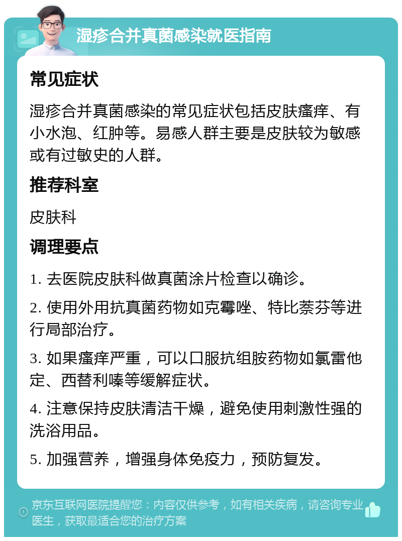 湿疹合并真菌感染就医指南 常见症状 湿疹合并真菌感染的常见症状包括皮肤瘙痒、有小水泡、红肿等。易感人群主要是皮肤较为敏感或有过敏史的人群。 推荐科室 皮肤科 调理要点 1. 去医院皮肤科做真菌涂片检查以确诊。 2. 使用外用抗真菌药物如克霉唑、特比萘芬等进行局部治疗。 3. 如果瘙痒严重，可以口服抗组胺药物如氯雷他定、西替利嗪等缓解症状。 4. 注意保持皮肤清洁干燥，避免使用刺激性强的洗浴用品。 5. 加强营养，增强身体免疫力，预防复发。