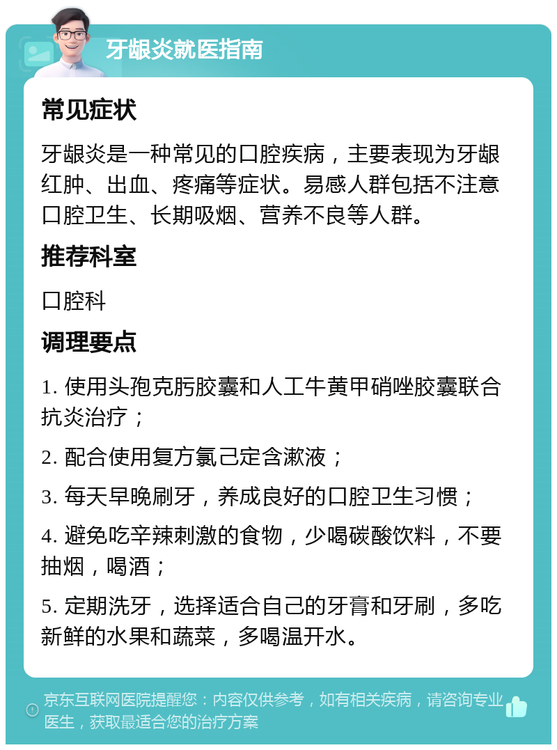 牙龈炎就医指南 常见症状 牙龈炎是一种常见的口腔疾病，主要表现为牙龈红肿、出血、疼痛等症状。易感人群包括不注意口腔卫生、长期吸烟、营养不良等人群。 推荐科室 口腔科 调理要点 1. 使用头孢克肟胶囊和人工牛黄甲硝唑胶囊联合抗炎治疗； 2. 配合使用复方氯己定含漱液； 3. 每天早晚刷牙，养成良好的口腔卫生习惯； 4. 避免吃辛辣刺激的食物，少喝碳酸饮料，不要抽烟，喝酒； 5. 定期洗牙，选择适合自己的牙膏和牙刷，多吃新鲜的水果和蔬菜，多喝温开水。