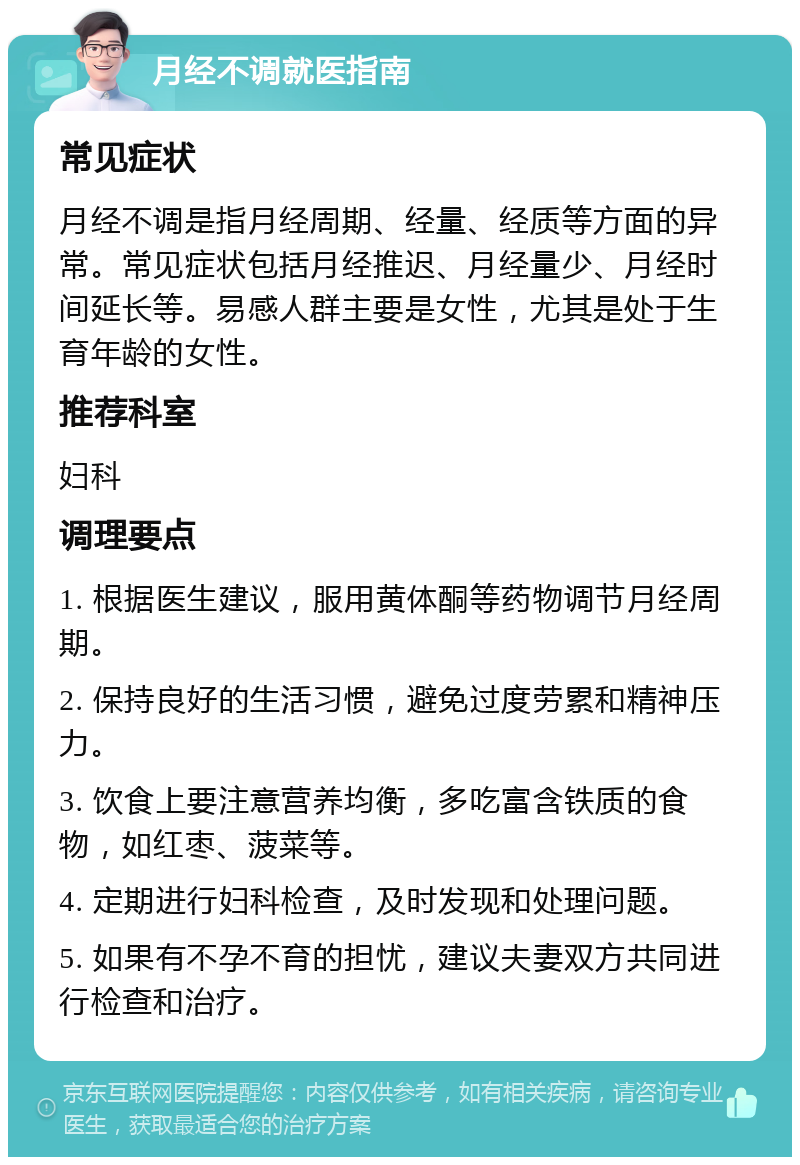 月经不调就医指南 常见症状 月经不调是指月经周期、经量、经质等方面的异常。常见症状包括月经推迟、月经量少、月经时间延长等。易感人群主要是女性，尤其是处于生育年龄的女性。 推荐科室 妇科 调理要点 1. 根据医生建议，服用黄体酮等药物调节月经周期。 2. 保持良好的生活习惯，避免过度劳累和精神压力。 3. 饮食上要注意营养均衡，多吃富含铁质的食物，如红枣、菠菜等。 4. 定期进行妇科检查，及时发现和处理问题。 5. 如果有不孕不育的担忧，建议夫妻双方共同进行检查和治疗。