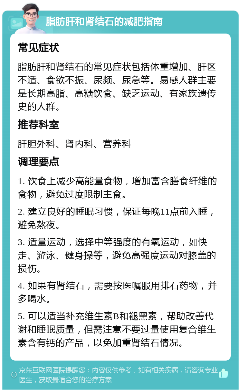 脂肪肝和肾结石的减肥指南 常见症状 脂肪肝和肾结石的常见症状包括体重增加、肝区不适、食欲不振、尿频、尿急等。易感人群主要是长期高脂、高糖饮食、缺乏运动、有家族遗传史的人群。 推荐科室 肝胆外科、肾内科、营养科 调理要点 1. 饮食上减少高能量食物，增加富含膳食纤维的食物，避免过度限制主食。 2. 建立良好的睡眠习惯，保证每晚11点前入睡，避免熬夜。 3. 适量运动，选择中等强度的有氧运动，如快走、游泳、健身操等，避免高强度运动对膝盖的损伤。 4. 如果有肾结石，需要按医嘱服用排石药物，并多喝水。 5. 可以适当补充维生素B和褪黑素，帮助改善代谢和睡眠质量，但需注意不要过量使用复合维生素含有钙的产品，以免加重肾结石情况。