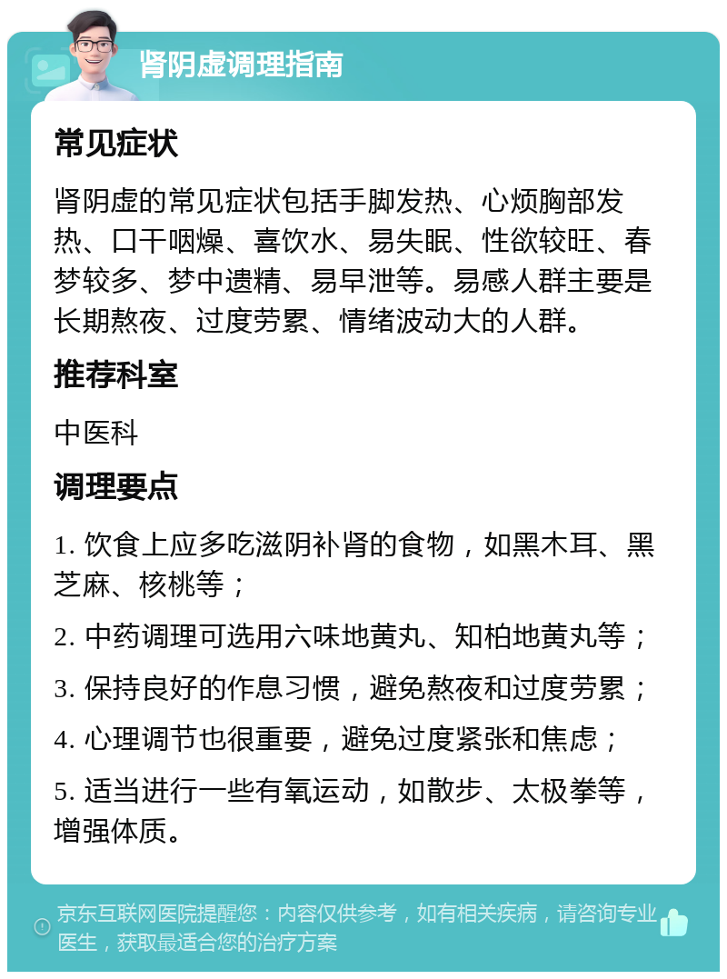 肾阴虚调理指南 常见症状 肾阴虚的常见症状包括手脚发热、心烦胸部发热、口干咽燥、喜饮水、易失眠、性欲较旺、春梦较多、梦中遗精、易早泄等。易感人群主要是长期熬夜、过度劳累、情绪波动大的人群。 推荐科室 中医科 调理要点 1. 饮食上应多吃滋阴补肾的食物，如黑木耳、黑芝麻、核桃等； 2. 中药调理可选用六味地黄丸、知柏地黄丸等； 3. 保持良好的作息习惯，避免熬夜和过度劳累； 4. 心理调节也很重要，避免过度紧张和焦虑； 5. 适当进行一些有氧运动，如散步、太极拳等，增强体质。