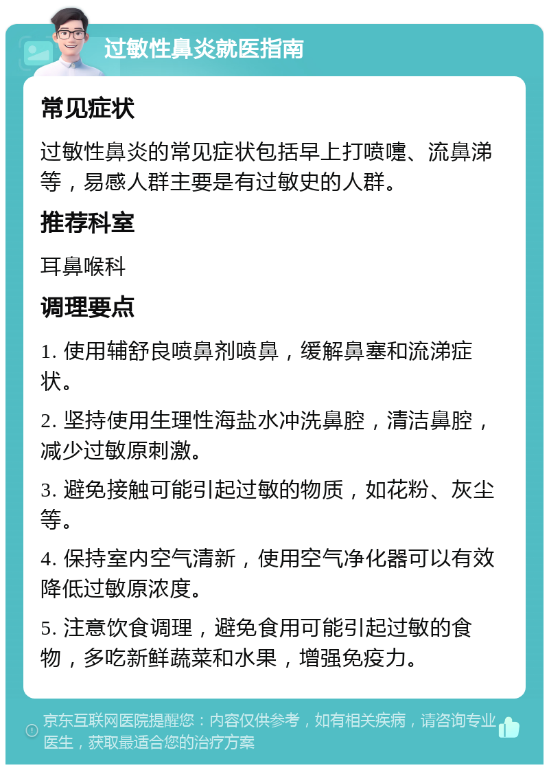 过敏性鼻炎就医指南 常见症状 过敏性鼻炎的常见症状包括早上打喷嚏、流鼻涕等，易感人群主要是有过敏史的人群。 推荐科室 耳鼻喉科 调理要点 1. 使用辅舒良喷鼻剂喷鼻，缓解鼻塞和流涕症状。 2. 坚持使用生理性海盐水冲洗鼻腔，清洁鼻腔，减少过敏原刺激。 3. 避免接触可能引起过敏的物质，如花粉、灰尘等。 4. 保持室内空气清新，使用空气净化器可以有效降低过敏原浓度。 5. 注意饮食调理，避免食用可能引起过敏的食物，多吃新鲜蔬菜和水果，增强免疫力。