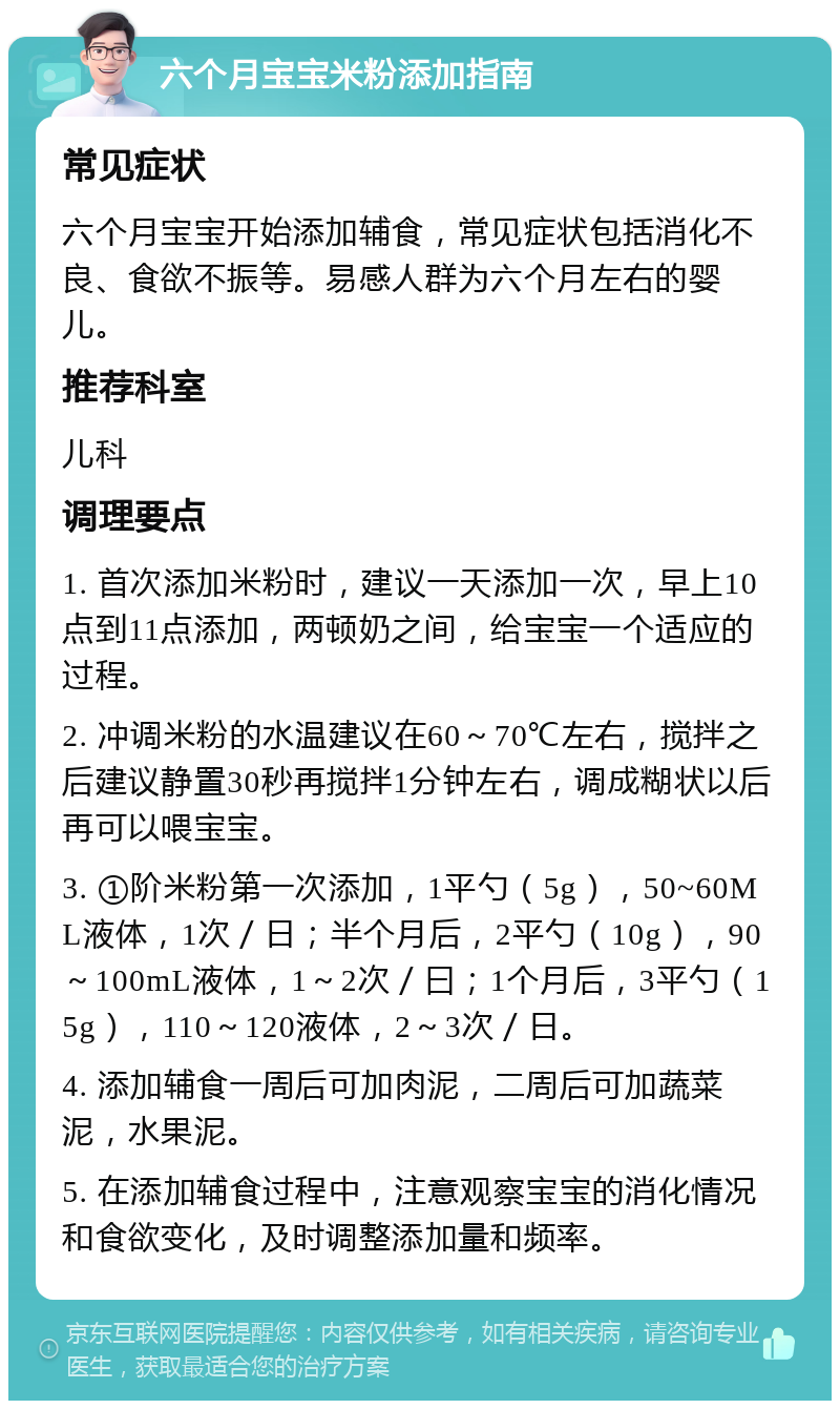 六个月宝宝米粉添加指南 常见症状 六个月宝宝开始添加辅食，常见症状包括消化不良、食欲不振等。易感人群为六个月左右的婴儿。 推荐科室 儿科 调理要点 1. 首次添加米粉时，建议一天添加一次，早上10点到11点添加，两顿奶之间，给宝宝一个适应的过程。 2. 冲调米粉的水温建议在60～70℃左右，搅拌之后建议静置30秒再搅拌1分钟左右，调成糊状以后再可以喂宝宝。 3. ①阶米粉第一次添加，1平勺（5g），50~60ML液体，1次／日；半个月后，2平勺（10g），90～100mL液体，1～2次／曰；1个月后，3平勺（15g），110～120液体，2～3次／日。 4. 添加辅食一周后可加肉泥，二周后可加蔬菜泥，水果泥。 5. 在添加辅食过程中，注意观察宝宝的消化情况和食欲变化，及时调整添加量和频率。