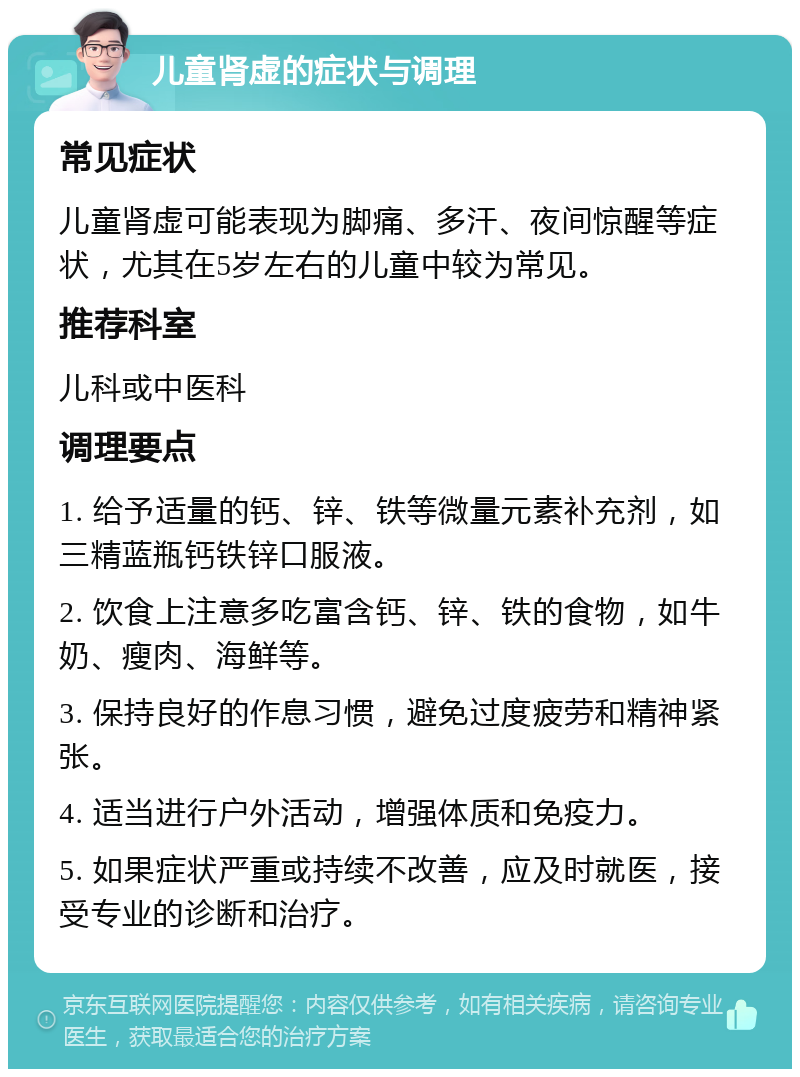 儿童肾虚的症状与调理 常见症状 儿童肾虚可能表现为脚痛、多汗、夜间惊醒等症状，尤其在5岁左右的儿童中较为常见。 推荐科室 儿科或中医科 调理要点 1. 给予适量的钙、锌、铁等微量元素补充剂，如三精蓝瓶钙铁锌口服液。 2. 饮食上注意多吃富含钙、锌、铁的食物，如牛奶、瘦肉、海鲜等。 3. 保持良好的作息习惯，避免过度疲劳和精神紧张。 4. 适当进行户外活动，增强体质和免疫力。 5. 如果症状严重或持续不改善，应及时就医，接受专业的诊断和治疗。