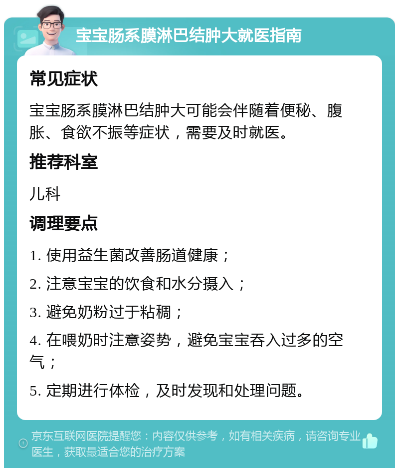 宝宝肠系膜淋巴结肿大就医指南 常见症状 宝宝肠系膜淋巴结肿大可能会伴随着便秘、腹胀、食欲不振等症状，需要及时就医。 推荐科室 儿科 调理要点 1. 使用益生菌改善肠道健康； 2. 注意宝宝的饮食和水分摄入； 3. 避免奶粉过于粘稠； 4. 在喂奶时注意姿势，避免宝宝吞入过多的空气； 5. 定期进行体检，及时发现和处理问题。