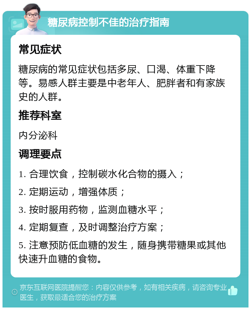 糖尿病控制不佳的治疗指南 常见症状 糖尿病的常见症状包括多尿、口渴、体重下降等。易感人群主要是中老年人、肥胖者和有家族史的人群。 推荐科室 内分泌科 调理要点 1. 合理饮食，控制碳水化合物的摄入； 2. 定期运动，增强体质； 3. 按时服用药物，监测血糖水平； 4. 定期复查，及时调整治疗方案； 5. 注意预防低血糖的发生，随身携带糖果或其他快速升血糖的食物。