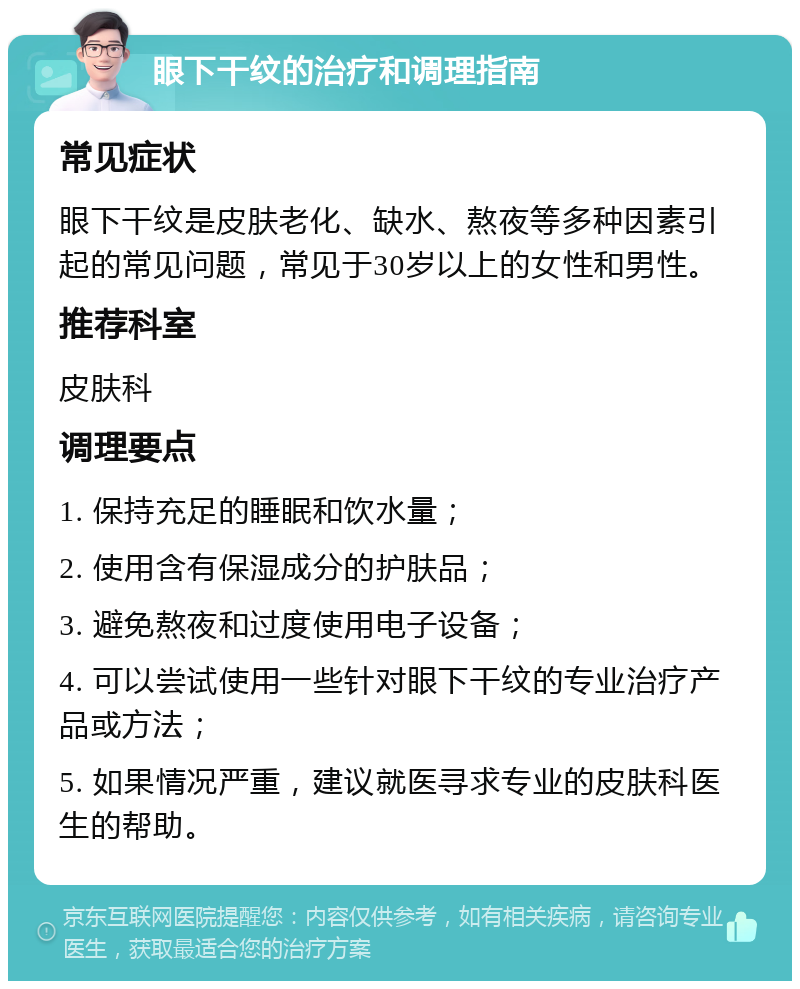 眼下干纹的治疗和调理指南 常见症状 眼下干纹是皮肤老化、缺水、熬夜等多种因素引起的常见问题，常见于30岁以上的女性和男性。 推荐科室 皮肤科 调理要点 1. 保持充足的睡眠和饮水量； 2. 使用含有保湿成分的护肤品； 3. 避免熬夜和过度使用电子设备； 4. 可以尝试使用一些针对眼下干纹的专业治疗产品或方法； 5. 如果情况严重，建议就医寻求专业的皮肤科医生的帮助。