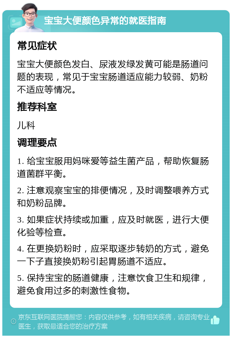 宝宝大便颜色异常的就医指南 常见症状 宝宝大便颜色发白、尿液发绿发黄可能是肠道问题的表现，常见于宝宝肠道适应能力较弱、奶粉不适应等情况。 推荐科室 儿科 调理要点 1. 给宝宝服用妈咪爱等益生菌产品，帮助恢复肠道菌群平衡。 2. 注意观察宝宝的排便情况，及时调整喂养方式和奶粉品牌。 3. 如果症状持续或加重，应及时就医，进行大便化验等检查。 4. 在更换奶粉时，应采取逐步转奶的方式，避免一下子直接换奶粉引起胃肠道不适应。 5. 保持宝宝的肠道健康，注意饮食卫生和规律，避免食用过多的刺激性食物。