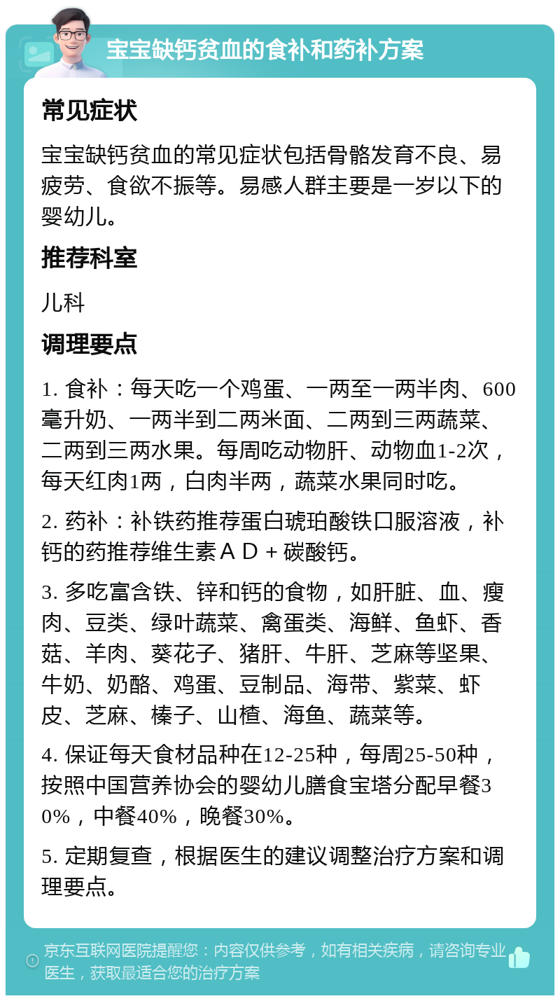 宝宝缺钙贫血的食补和药补方案 常见症状 宝宝缺钙贫血的常见症状包括骨骼发育不良、易疲劳、食欲不振等。易感人群主要是一岁以下的婴幼儿。 推荐科室 儿科 调理要点 1. 食补：每天吃一个鸡蛋、一两至一两半肉、600毫升奶、一两半到二两米面、二两到三两蔬菜、二两到三两水果。每周吃动物肝、动物血1-2次，每天红肉1两，白肉半两，蔬菜水果同时吃。 2. 药补：补铁药推荐蛋白琥珀酸铁口服溶液，补钙的药推荐维生素ＡＤ＋碳酸钙。 3. 多吃富含铁、锌和钙的食物，如肝脏、血、瘦肉、豆类、绿叶蔬菜、禽蛋类、海鲜、鱼虾、香菇、羊肉、葵花子、猪肝、牛肝、芝麻等坚果、牛奶、奶酪、鸡蛋、豆制品、海带、紫菜、虾皮、芝麻、榛子、山楂、海鱼、蔬菜等。 4. 保证每天食材品种在12-25种，每周25-50种，按照中国营养协会的婴幼儿膳食宝塔分配早餐30%，中餐40%，晚餐30%。 5. 定期复查，根据医生的建议调整治疗方案和调理要点。